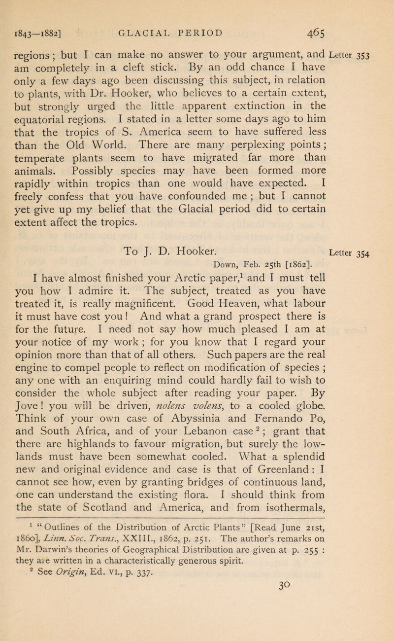 regions ; but I can make no answer to your argument, and Letter 353 am completely in a cleft stick. By an odd chance I have only a few days ago been discussing this subject, in relation to plants, with Dr. Hooker, who believes to a certain extent, but strongly urged the little apparent extinction in the equatorial regions. I stated in a letter some days ago to him that the tropics of S. America seem to have suffered less than the Old World. There are many perplexing points ; temperate plants seem to have migrated far more than animals. Possibly species may have been formed more rapidly within tropics than one would have expected. I freely confess that you have confounded me ; but I cannot yet give up my belief that the Glacial period did to certain extent affect the tropics. To J. D. Hooker. Letter 354 Down, Feb. 25th [1862]. I have almost finished your Arctic paper,^ and I must tell you how I admire it. The subject, treated as you have treated it, is really magnificent. Good Heaven, what labour it must have cost you ! And what a grand prospect there is for the future. I need not say how much pleased I am at your notice of my work ; for you know that I regard your opinion more than that of all others. Such papers are the real engine to compel people to reflect on modification of species ; any one with an enquiring mind could hardly fail to wish to consider the whole subject after reading your paper. By Jove! you will be driven, nolens volens^ to a cooled globe. Think of your own case of Abyssinia and Fernando Po, and South Africa, and of your Lebanon case ^; grant that there are highlands to favour migration, but surely the low¬ lands must have been somewhat cooled. What a splendid new and original evidence and case is that of Greenland : I cannot see how, even by granting bridges of continuous land, one can understand the existing flora. I should think from the state of Scotland and America, and from isothermals, ^ “Outlines of the Distribution of Arctic Plants” [Read June 21st, i860], Linn. Soc. Trans.., XXIIL, 1862, p. 251. The author’s remarks on Mr. Darwin’s theories of Geographical Distribution are given at p. 255 ; they aie written in a characteristically generous spirit. ^ See Origin^ Ed. vi., p. 337. 30