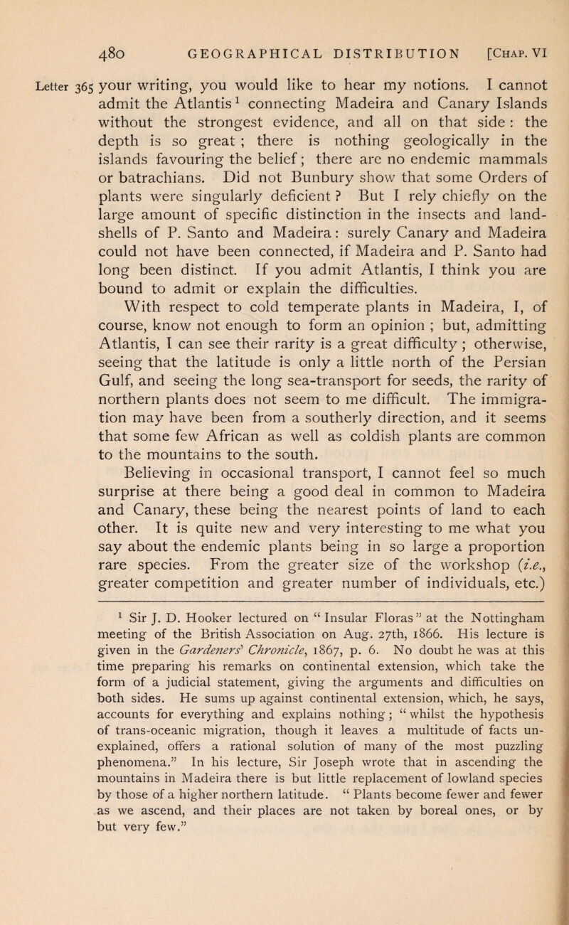 Letter 365 your writing, you would like to hear my notions. I cannot admit the Atlantis^ connecting Madeira and Canary Islands without the strongest evidence, and all on that side : the depth is so great ; there is nothing geologically in the islands favouring the belief; there are no endemic mammals or batrachians. Did not Bunbury show that some Orders of plants were singularly deficient ? But I rely chiefly on the large amount of specific distinction in the insects and land- shells of P. Santo and Madeira: surely Canary and Madeira could not have been connected, if Madeira and P. Santo had long been distinct. If you admit Atlantis, I think you are bound to admit or explain the difficulties. With respect to cold temperate plants in Madeira, I, of course, know not enough to form an opinion ; but, admitting Atlantis, I can see their rarity is a great difficulty; otherwise, seeing that the latitude is only a little north of the Persian Gulf, and seeing the long sea-transport for seeds, the rarity of northern plants does not seem to me difficult. The immigra¬ tion may have been from a southerly direction, and it seems that some few African as well as coldish plants are common to the mountains to the south. Believing in occasional transport, I cannot feel so much surprise at there being a good deal in common to Madeira and Canary, these being the nearest points of land to each other. It is quite new and very interesting to me what you say about the endemic plants being in so large a proportion rare species. From the greater size of the workshop (z.e., greater competition and greater number of individuals, etc.) ^ Sir J. D. Hooker lectured on “ Insular Floras” at the Nottingham meeting of the British Association on Aug. 27th, 1866. His lecture is given in the Gardezters' Chronicle^ 1867, p. 6. No doubt he was at this time preparing his remarks on continental extension, which take the form of a judicial statement, giving the arguments and difficulties on both sides. He sums up against continental extension, which, he says, accounts for everything and explains nothing; “ whilst the hypothesis of trans-oceanic migration, though it leaves a multitude of facts un¬ explained, offers a rational solution of many of the most puzzling phenomena.” In his lecture, Sir Joseph v/rote that in ascending the mountains in Madeira there is but little replacement of lowland species by those of a higher northern latitude. “ Plants become fewer and fewer as we ascend, and their places are not taken by boreal ones, or by but very few.”