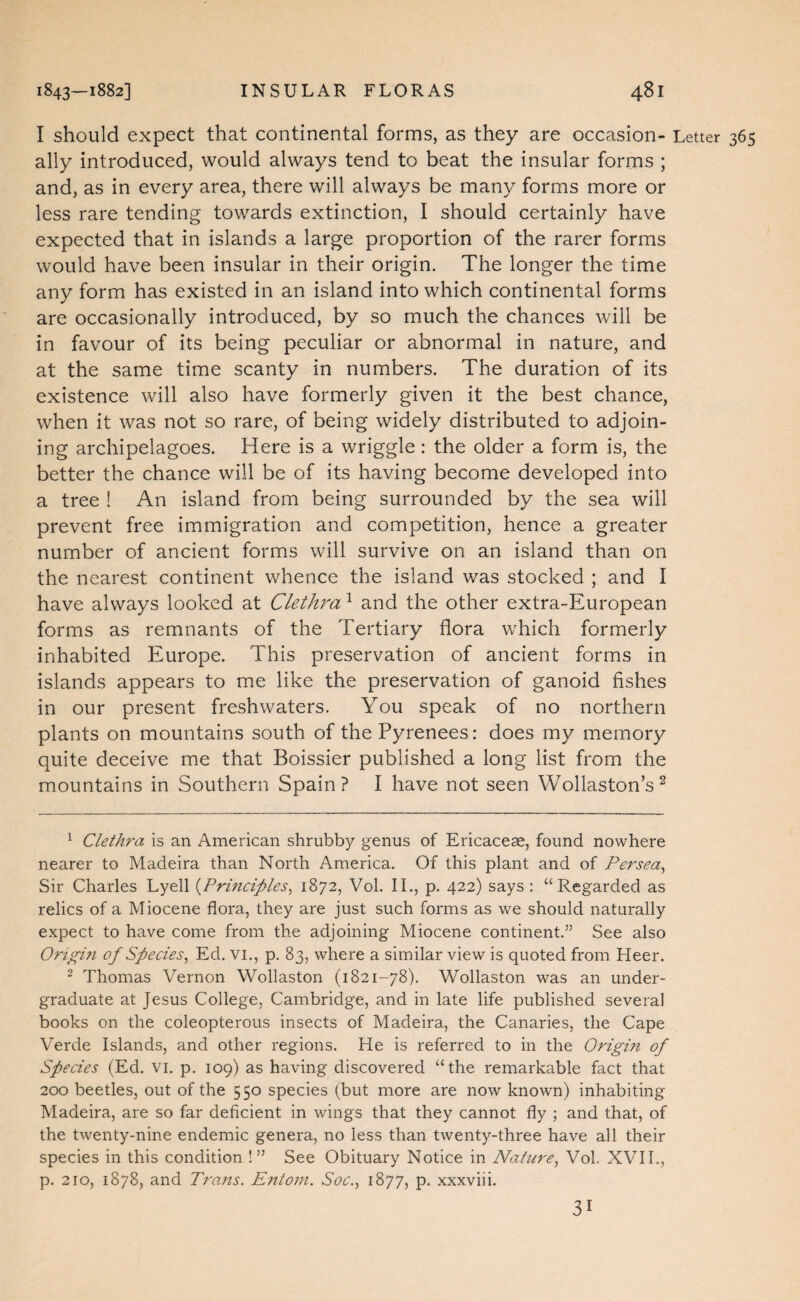 I should expect that continental forms, as they are occasion- Letter ally introduced, would always tend to beat the insular forms ; and, as in every area, there will always be many forms more or less rare tending towards extinction, I should certainly have expected that in islands a large proportion of the rarer forms would have been insular in their origin. The longer the time any form has existed in an island into which continental forms are occasionally introduced, by so much the chances will be in favour of its being peculiar or abnormal in nature, and at the same time scanty in numbers. The duration of its existence will also have formerly given it the best chance, when it was not so rare, of being widely distributed to adjoin¬ ing archipelagoes. Here is a wriggle: the older a form is, the better the chance will be of its having become developed into a tree ! An island from being surrounded by the sea will prevent free immigration and competition, hence a greater number of ancient forms will survive on an island than on the nearest continent whence the island was stocked ; and I have always looked at Clethra ^ and the other extra-European forms as remnants of the Tertiary flora which formerly inhabited Europe. This preservation of ancient forms in islands appears to me like the preservation of ganoid fishes in our present freshwaters. You speak of no northern plants on mountains south of the Pyrenees: does my memory quite deceive me that Boissier published a long list from the mountains in Southern Spain? I have not seen Wollastons^ ^ Clethra is an American shrubby genus of Ericaceae, found nowhere nearer to Madeira than North America. Of this plant and of Persea^ Sir Charles Lyell {Principles^ 1872, Vol. II., p. 422) says : “Regarded as relics of a Miocene flora, they are just such forms as we should naturally expect to have come from the adjoining Miocene continent.” See also Origiri of Species^ Ed. vi., p. 83, where a similar view is quoted from Heer. ‘ Thomas Vernon Wollaston (1821-78). Wollaston was an under¬ graduate at Jesus College, Cambridge, and in late life published several books on the coleopterous insects of Madeira, the Canaries, the Cape Verde Islands, and other regions. He is referred to in the Origin of Species (Ed. vi. p. 109) as having discovered “the remarkable fact that 200 beetles, out of the 550 species (but more are now known) inhabiting Madeira, are so far deficient in wings that they cannot fly ; and that, of the twenty-nine endemic genera, no less than twenty-three have all their species in this condition !” See Obituary Notice in Nature, Vol. XVII., p. 210, 1878, and Trans. Entom. Soc., 1877, p. xxxviii. 31