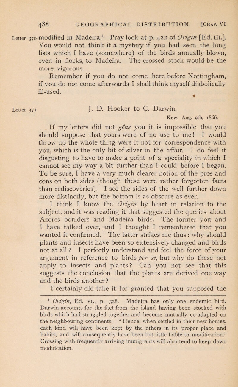 Letter 370 modified in Madeira^ Pray look at p. 422 of Origin [Ed. III.]. You would not think it a mystery if you had seen the long lists which I have (somewhere) of the birds annually blown, even in flocks, to Madeira. The crossed stock would be the more vigorous. Remember if you do not come here before Nottingham, if you do not come afterwards I shall think myself diabolically ill-used. 4 Letter 371 J. D. Hooker to C. Darwin. Kew, Aug. 9th, 1866. If my letters did not gene you it is impossible that you should suppose that yours were of no use to me! I would throw up the whole thing were it not for correspondence with you, which is the only bit of silver in the affair. I do feel it disgusting to have to make a point of a speciality in which I cannot see my way a bit further than I could before I began. To be sure, I have a very much clearer notion of the pros and cons on both sides (though these were rather forgotten facts than rediscoveries). I see the sides of the well further down more distinctly, but the bottom is as obscure as ever. I think I know the Origin by heart in relation to the subject, and it was reading it that suggested the queries about Azores boulders and Madeira birds. The former you and I have talked over, and I thought I remembered that you wanted it confirmed. The latter strikes me thus: why should plants and insects have been so extensively changed and birds not at all ? I perfectly understand and feel the force of your argument in reference to birds per se, but why do these not apply to insects and plants ? Can you not see that this suggests the conclusion that the plants are derived one way and the birds another ? I certainly did take it for granted that you supposed the ^ Origin^ Ed. vi., p. 328. Madeira has only one endemic bird. Darwin accounts for the fact from the island having been stocked with birds which had struggled together and become mutually co-adapted on the neighbouring continents. “ Hence, when settled in their new homes, each kind will have been kept by the others in its proper place and habits, and will consequently have been but little liable to modification.” Crossing with frequently arriving immigrants will also tend to keep down modification.