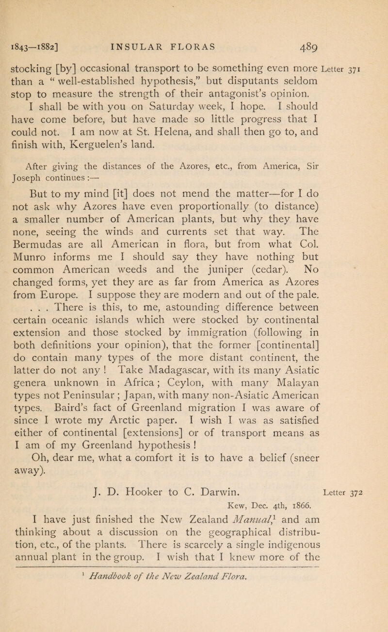stocking [by] occasional transport to be something even more Letter 371 than a “ well-established hypothesis,” but disputants seldom stop to measure the strength of their antagonist’s opinion. I shall be with you on Saturday week, I hope. I should have come before, but have made so little progress that I could not. I am now at St. Helena, and shall then go to, and finish with, Kerguelen’s land. After giving the distances of the Azores, etc., from America, Sir Joseph continues :— But to my mind [it] does not mend the matter—for I do not ask why Azores have even proportionally (to distance) a smaller number of American plants, but why they have none, seeing the winds and currents set that way. The Bermudas are all American in flora, but from what Col. Munro informs me I should say they have nothing but common American weeds and the juniper (cedar). No changed forms, yet they are as far from America as Azores from Europe. I suppose they are modern and out of the pale. . . . There is this, to me, astounding difference between certain oceanic islands which were stocked by continental extension and those stocked by immigration (following in both definitions your opinion), that the former [continental] do contain many types of the more distant continent, the latter do not any ! Take Madagascar, with its many Asiatic genera unknown in Africa; Ceylon, with many Malayan types not Peninsular ; Japan, with many non-Asiatic American types. Baird’s fact of Greenland migration I was aware of since I wrote my Arctic paper. I wish I was as satisfied either of continental [extensions] or of transport means as I am of my Greenland hypothesis ! Oh, dear me, what a comfort it is to have a belief (sneer away). J. D. Hooker to C. Darwin. Letter 372 Kew, Dec. 4th, 1866. I have just finished the New Zealand Manual} and am thinking about a discussion on the geographical distribu¬ tion, etc., of the plants. There is scarcely a single indigenous annual plant in the group. I wish that I knew more of the ^ Hafidbook of the New Zealand Flora,