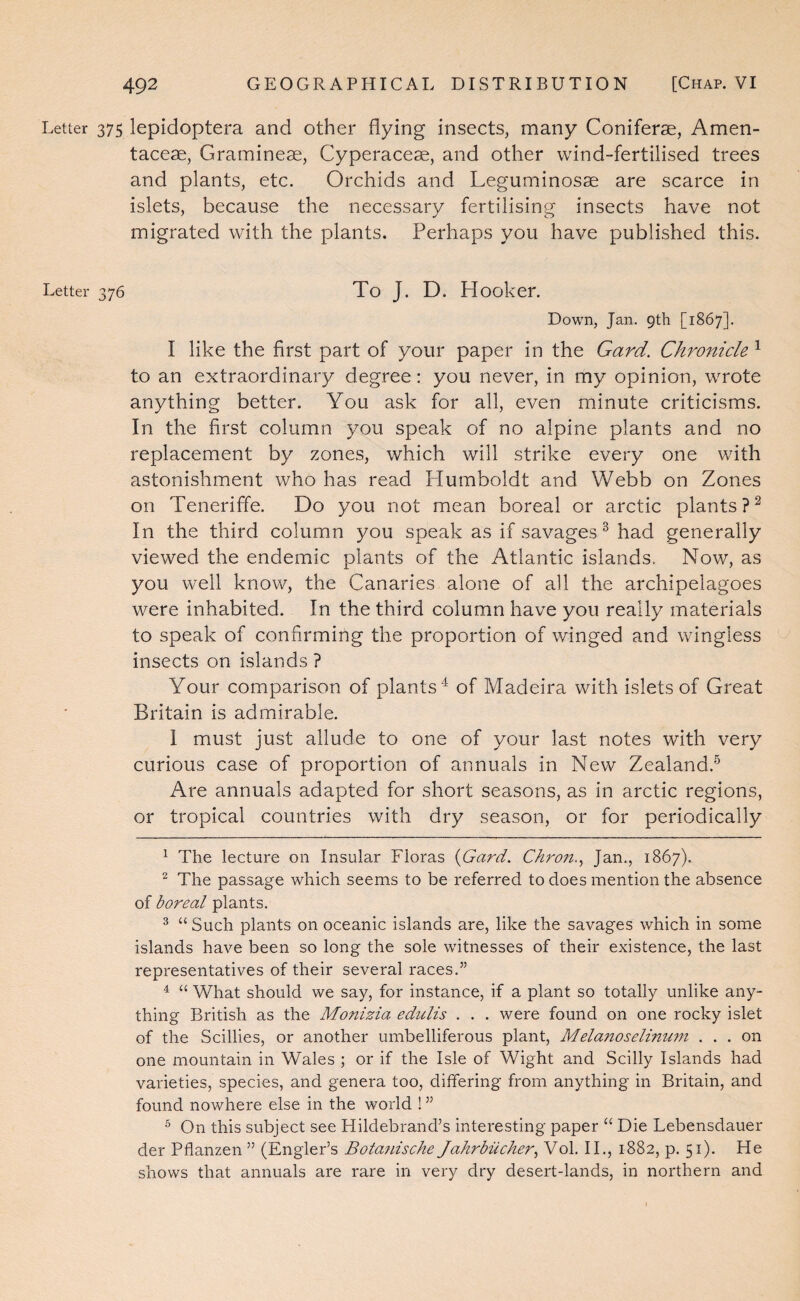 Letter 375 lepidoptera and other flying insects, many Coniferae, Amen- taceae, Gramineae, Cyperaceae, and other wind-fertilised trees and plants, etc. Orchids and Leguminosae are scarce in islets, because the necessary fertilising insects have not migrated with the plants. Perhaps you have published this. Letter 376 To J. D. Hooker. Down, Jan. 9th [1867]. I like the first part of your paper in the Gard. Chronicle ^ to an extraordinary degree; you never, in my opinion, wrote anything better. You ask for all, even minute criticisms. In the first column you speak of no alpine plants and no replacement by zones, which will strike every one with astonishment who has read Plumboldt and Webb on Zones on TenerifTe. Do you not mean boreal or arctic plants?^ In the third column you speak as if savages^ had generally viewed the endemic plants of the Atlantic islands. Now, as you w'ell know, the Canaries alone of all the archipelagoes were inhabited. In the third column have you really materials to speak of confirming the proportion of winged and wingless insects on islands ? Your comparison of plants'^ of Madeira with islets of Great Britain is admirable. I must just allude to one of your last notes with very curious case of proportion of annuals in New Zealand.® Are annuals adapted for short seasons, as in arctic regions, or tropical countries with dry season, or for periodically ^ The lecture on Insular Floras {Gard, Chron.,, Jan., 1867). ^ The passage which seems to be referred to does mention the absence of boreal plants. ^ “ Such plants on oceanic islands are, like the savages which in some islands have been so long the sole witnesses of their existence, the last representatives of their several races.” ^ “ What should we say, for instance, if a plant so totally unlike any¬ thing British as the Monizia edulis . . . were found on one rocky islet of the Scillies, or another umbelliferous plant, Melanoselinimi ... on one mountain in Wales ; or if the Isle of Wight and Scilly Islands had varieties, species, and genera too, differing from anything in Britain, and found nowhere else in the world ! ” ^ On this subject see Hildebrand’s interesting paper “ Die Lebensdauer der Pflanzen ” (Engler’s Botafdsche Jahrbiicher,^ Vol. II., 1882, p. 51). He shows that annuals are rare in very dry desert-lands, in northern and