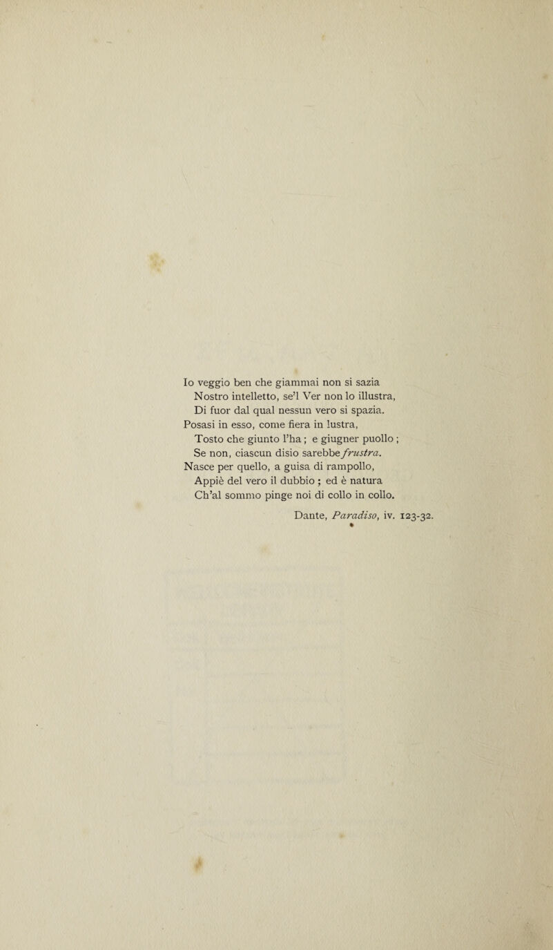 Io veggio ben che giammai non si sazia Nostro intelletto, se’l Ver nonlo illustra, Di fuor dal qual nessun vero si spazia. Posasi in esso, come fiera in lustra, Tosto che giunto l’ha; e giugner puollo ; Se non, ciascun disio sa.rebbe.frzistra. Nasce per quello, a guisa di rampollo, Appie del vero il dubbio ; ed e natura Ch’al sommo pinge noi di collo in collo. Dante, Paradiso, iv. 123-32.