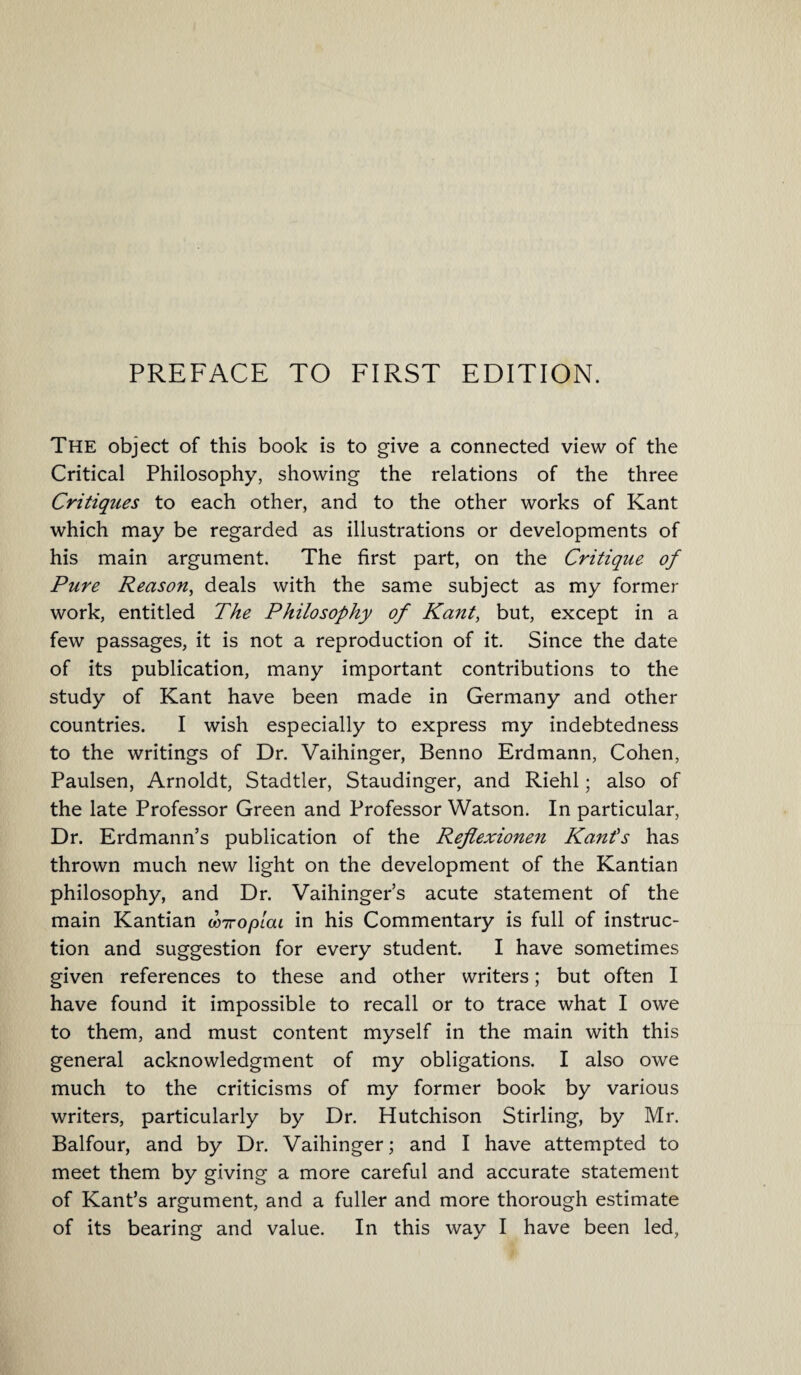 PREFACE TO FIRST EDITION. The object of this book is to give a connected view of the Critical Philosophy, showing the relations of the three Critiques to each other, and to the other works of Kant which may be regarded as illustrations or developments of his main argument. The first part, on the Critique of Pure Reason, deals with the same subject as my former work, entitled The Philosophy of Kant, but, except in a few passages, it is not a reproduction of it. Since the date of its publication, many important contributions to the study of Kant have been made in Germany and other countries. I wish especially to express my indebtedness to the writings of Dr. Vaihinger, Benno Erdmann, Cohen, Paulsen, Arnoldt, Stadtler, Staudinger, and Riehl; also of the late Professor Green and Professor Watson. In particular, Dr. Erdmann’s publication of the Reflexionen Kant's has thrown much new light on the development of the Kantian philosophy, and Dr. Vaihinger’s acute statement of the main Kantian wiropiou in his Commentary is full of instruc¬ tion and suggestion for every student. I have sometimes given references to these and other writers; but often I have found it impossible to recall or to trace what I owe to them, and must content myself in the main with this general acknowledgment of my obligations. I also owe much to the criticisms of my former book by various writers, particularly by Dr. Hutchison Stirling, by Mr. Balfour, and by Dr. Vaihinger; and I have attempted to meet them by giving a more careful and accurate statement of Kant’s argument, and a fuller and more thorough estimate