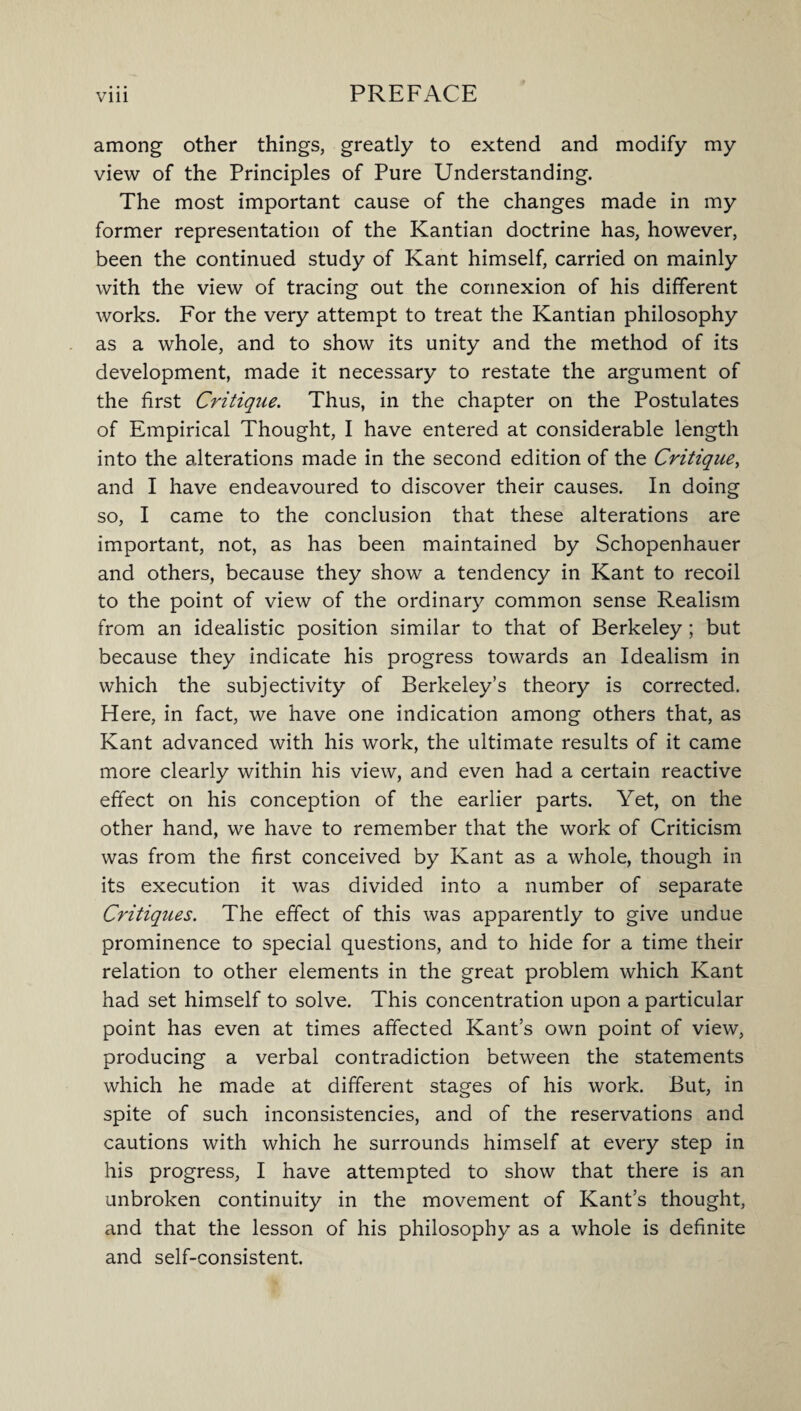 among other things, greatly to extend and modify my view of the Principles of Pure Understanding. The most important cause of the changes made in my former representation of the Kantian doctrine has, however, been the continued study of Kant himself, carried on mainly with the view of tracing out the connexion of his different works. For the very attempt to treat the Kantian philosophy as a whole, and to show its unity and the method of its development, made it necessary to restate the argument of the first Critique. Thus, in the chapter on the Postulates of Empirical Thought, I have entered at considerable length into the alterations made in the second edition of the Critique, and I have endeavoured to discover their causes. In doing so, I came to the conclusion that these alterations are important, not, as has been maintained by Schopenhauer and others, because they show a tendency in Kant to recoil to the point of view of the ordinary common sense Realism from an idealistic position similar to that of Berkeley; but because they indicate his progress towards an Idealism in which the subjectivity of Berkeley’s theory is corrected. Here, in fact, we have one indication among others that, as Kant advanced with his work, the ultimate results of it came more clearly within his view, and even had a certain reactive effect on his conception of the earlier parts. Yet, on the other hand, we have to remember that the work of Criticism was from the first conceived by Kant as a whole, though in its execution it was divided into a number of separate Critiques. The effect of this was apparently to give undue prominence to special questions, and to hide for a time their relation to other elements in the great problem which Kant had set himself to solve. This concentration upon a particular point has even at times affected Kant’s own point of view, producing a verbal contradiction between the statements which he made at different stages of his work. But, in spite of such inconsistencies, and of the reservations and cautions with which he surrounds himself at every step in his progress, I have attempted to show that there is an unbroken continuity in the movement of Kant’s thought, and that the lesson of his philosophy as a whole is definite and self-consistent.