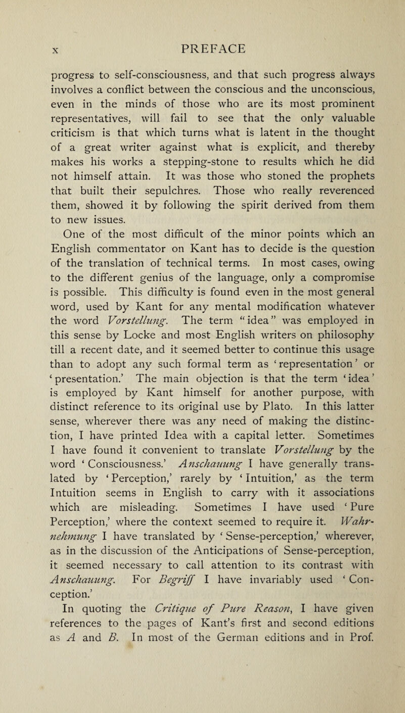 progress to self-consciousness, and that such progress always involves a conflict between the conscious and the unconscious, even in the minds of those who are its most prominent representatives, will fail to see that the only valuable criticism is that which turns what is latent in the thought of a great writer against what is explicit, and thereby makes his works a stepping-stone to results which he did not himself attain. It was those who stoned the prophets that built their sepulchres. Those who really reverenced them, showed it by following the spirit derived from them to new issues. One of the most difficult of the minor points which an English commentator on Kant has to decide is the question of the translation of technical terms. In most cases, owing to the different genius of the language, only a compromise is possible. This difficulty is found even in the most general word, used by Kant for any mental modification whatever the word Vorstellnng. The term “ idea ” was employed in this sense by Locke and most English writers on philosophy till a recent date, and it seemed better to continue this usage than to adopt any such formal term as ‘ representation ’ or ‘presentation.’ The main objection is that the term ‘idea’ is employed by Kant himself for another purpose, with distinct reference to its original use by Plato. In this latter sense, wherever there was any need of making the distinc¬ tion, I have printed Idea with a capital letter. Sometimes I have found it convenient to translate Vorstellnng by the word ‘ Consciousness.’ Anschauung I have generally trans¬ lated by ‘ Perception,’ rarely by ‘ Intuition,’ as the term Intuition seems in English to carry with it associations which are misleading. Sometimes I have used ‘ Pure Perception,’ where the context seemed to require it. Wahr- nelimung I have translated by ‘ Sense-perception,’ wherever, as in the discussion of the Anticipations of Sense-perception, it seemed necessary to call attention to its contrast with Anschauung. For Begriff I have invariably used ‘ Con¬ ception.’ In quoting the Critique of Pure Reason, I have given references to the pages of Kant’s first and second editions as A and B. In most of the German editions and in Prof.