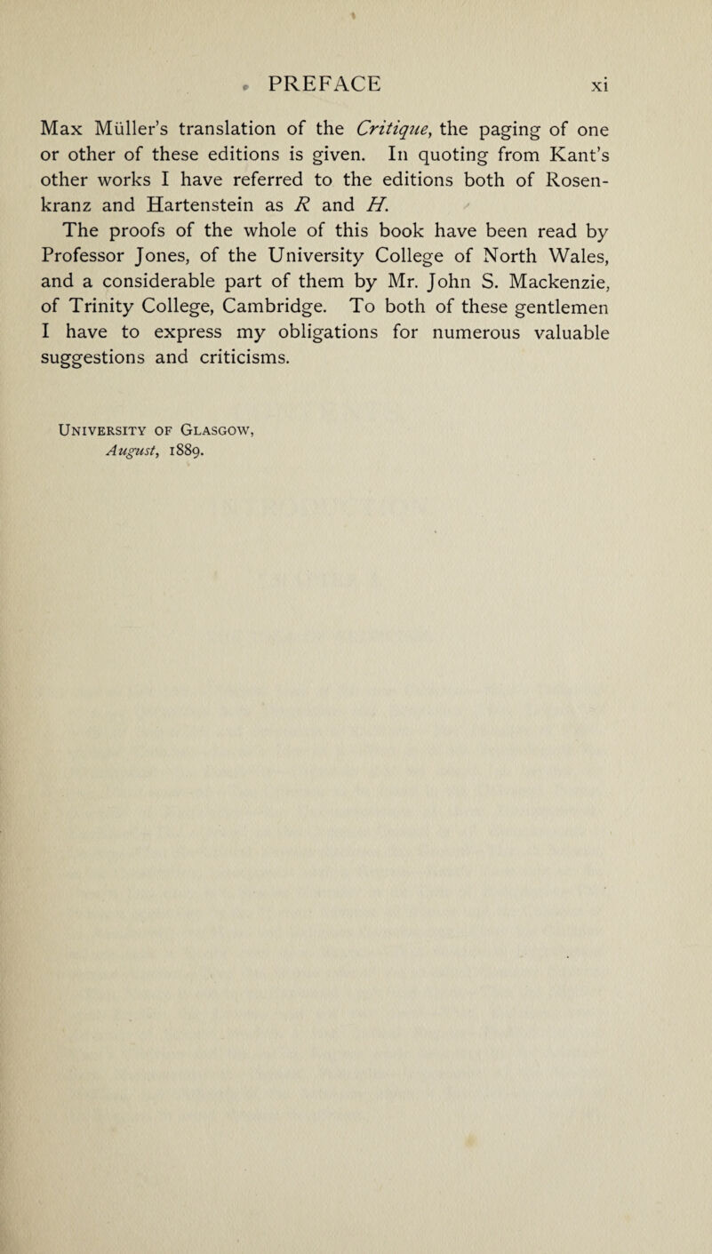Max Muller’s translation of the Critique, the paging of one or other of these editions is given. In quoting from Kant’s other works I have referred to the editions both of Rosen- kranz and Hartenstein as R and H. The proofs of the whole of this book have been read by Professor Jones, of the University College of North Wales, and a considerable part of them by Mr. John S. Mackenzie, of Trinity College, Cambridge. To both of these gentlemen I have to express my obligations for numerous valuable suggestions and criticisms. University of Glasgow, August, 1889.