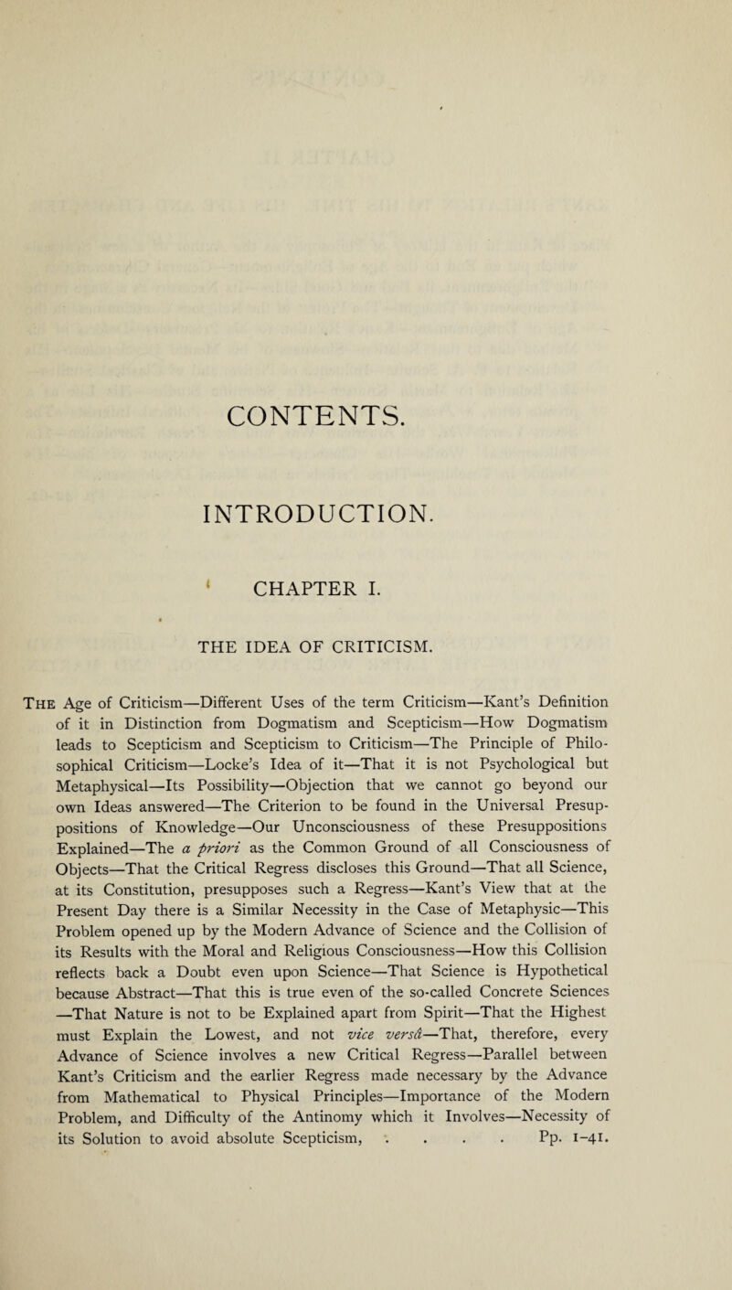 CONTENTS. INTRODUCTION. 1 CHAPTER I. THE IDEA OF CRITICISM. The Age of Criticism—Different Uses of the term Criticism—Kant’s Definition of it in Distinction from Dogmatism and Scepticism—How Dogmatism leads to Scepticism and Scepticism to Criticism—The Principle of Philo¬ sophical Criticism—Locke’s Idea of it—That it is not Psychological but Metaphysical—Its Possibility—Objection that we cannot go beyond our own Ideas answered—The Criterion to be found in the Universal Presup¬ positions of Knowledge—Our Unconsciousness of these Presuppositions Explained—The a priori as the Common Ground of all Consciousness of Objects—That the Critical Regress discloses this Ground—That all Science, at its Constitution, presupposes such a Regress—Kant’s View that at the Present Day there is a Similar Necessity in the Case of Metaphysic—This Problem opened up by the Modern Advance of Science and the Collision of its Results with the Moral and Religious Consciousness—How this Collision reflects back a Doubt even upon Science—That Science is Hypothetical because Abstract—That this is true even of the so-called Concrete Sciences —That Nature is not to be Explained apart from Spirit—That the Highest must Explain the Lowest, and not vice versd—That, therefore, every Advance of Science involves a new Critical Regress—Parallel between Kant’s Criticism and the earlier Regress made necessary by the Advance from Mathematical to Physical Principles—Importance of the Modern Problem, and Difficulty of the Antinomy which it Involves—Necessity of its Solution to avoid absolute Scepticism, .... Pp. 1-41.