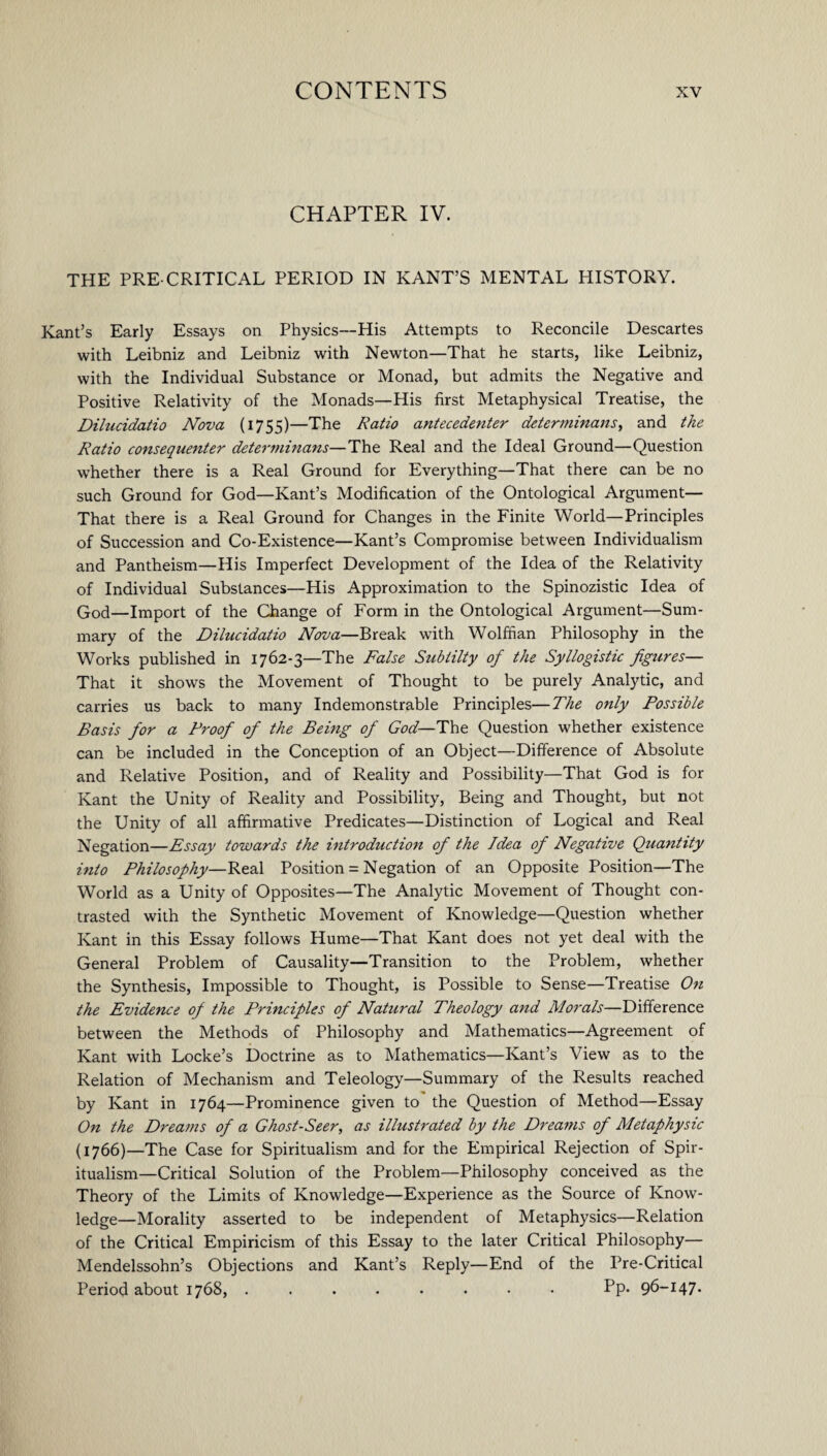 CHAPTER IV. THE PRE-CRITICAL PERIOD IN KANT’S MENTAL HISTORY. Kant’s Early Essays on Physics—His Attempts to Reconcile Descartes with Leibniz and Leibniz with Newton—That he starts, like Leibniz, with the Individual Substance or Monad, but admits the Negative and Positive Relativity of the Monads—His first Metaphysical Treatise, the Dilucidatio Nova (1755)—The Ratio antecedenter determinans, and the Ratio consequenter determinans—The Real and the Ideal Ground—Question whether there is a Real Ground for Everything—That there can be no such Ground for God—Kant’s Modification of the Ontological Argument— That there is a Real Ground for Changes in the Finite World—Principles of Succession and Co-Existence—Kant’s Compromise between Individualism and Pantheism—His Imperfect Development of the Idea of the Relativity of Individual Substances—His Approximation to the Spinozistic Idea of God—Import of the Change of Form in the Ontological Argument—Sum¬ mary of the Dilucidatio Nova—Break with Wolffian Philosophy in the Works published in 1762-3—The False Subiilty of the Syllogistic figures— That it shows the Movement of Thought to be purely Analytic, and carries us back to many Indemonstrable Principles—The only Possible Basis for a Proof of the Being of God— The Question whether existence can be included in the Conception of an Object—Difference of Absolute and Relative Position, and of Reality and Possibility—That God is for Kant the Unity of Reality and Possibility, Being and Thought, but not the Unity of all affirmative Predicates—Distinction of Logical and Real Negation—Essay towards the introduction of the Idea of Negative Quantity into Philosophy—Real Position = Negation of an Opposite Position—The World as a Unity of Opposites—The Analytic Movement of Thought con¬ trasted with the Synthetic Movement of Knowledge—Question whether Kant in this Essay follows Hume—That Kant does not yet deal with the General Problem of Causality—Transition to the Problem, whether the Synthesis, Impossible to Thought, is Possible to Sense—Treatise On the Evidence of the Principles of Natural Theology arid Morals—Difference between the Methods of Philosophy and Mathematics—Agreement of Kant with Locke’s Doctrine as to Mathematics—Kant’s View as to the Relation of Mechanism and Teleology—Summary of the Results reached by Kant in 1764—Prominence given to the Question of Method—Essay On the Dreams of a Ghost-Seer, as illustrated by the Dreams of Metaphysic (1766)—The Case for Spiritualism and for the Empirical Rejection of Spir¬ itualism-Critical Solution of the Problem—Philosophy conceived as the Theory of the Limits of Knowledge—Experience as the Source of Know¬ ledge—Morality asserted to be independent of Metaphysics—Relation of the Critical Empiricism of this Essay to the later Critical Philosophy— Mendelssohn’s Objections and Kant’s Reply—End of the Pre-Critical Period about 1768, ........ Pp. 96-147-