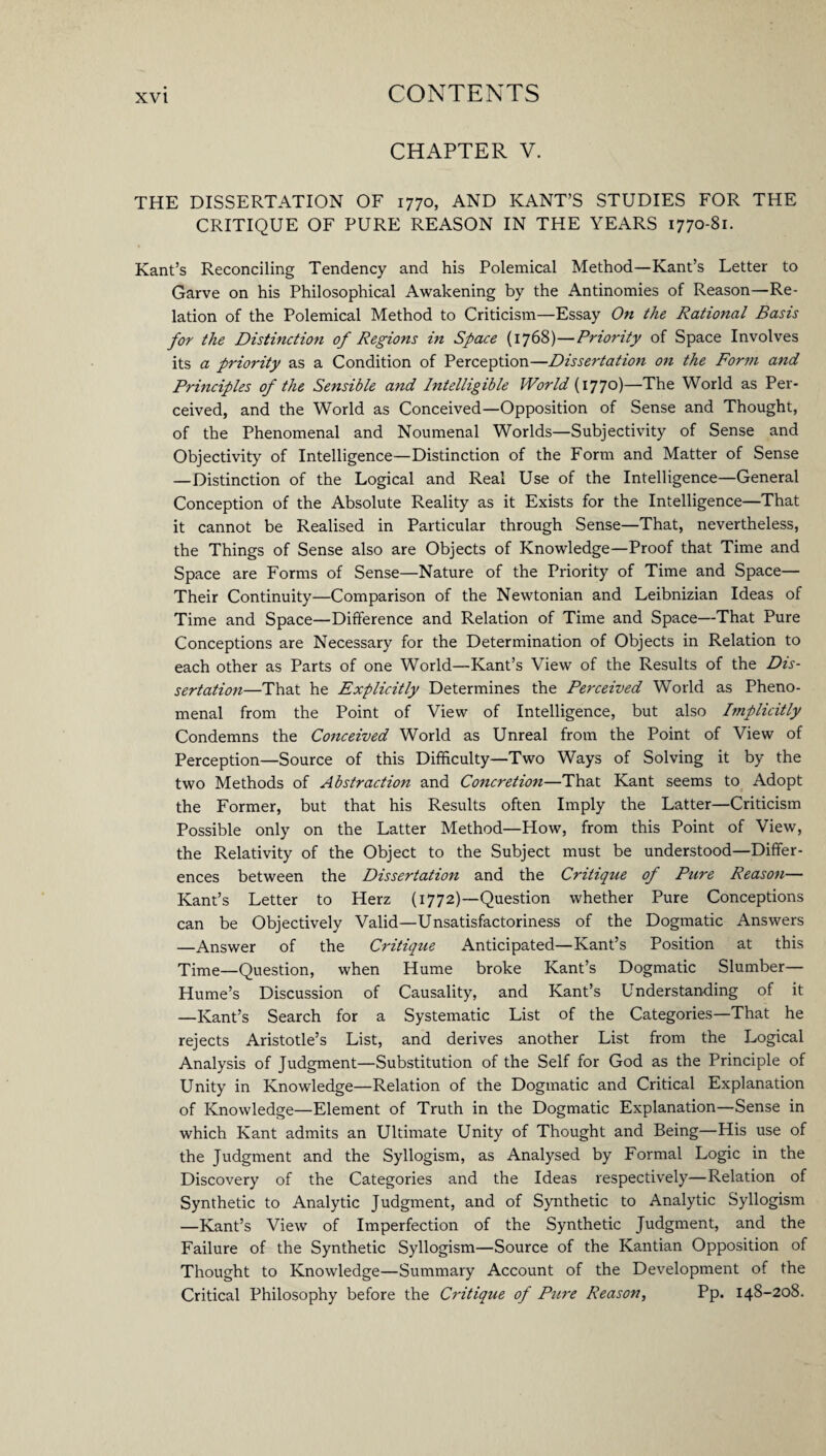 CHAPTER V. THE DISSERTATION OF 1770, AND KANT’S STUDIES FOR THE CRITIQUE OF PURE REASON IN THE YEARS 1770-81. Kant’s Reconciling Tendency and his Polemical Method—Kant’s Letter to Garve on his Philosophical Awakening by the Antinomies of Reason—Re¬ lation of the Polemical Method to Criticism—Essay On the Rational Basis for the Distinction of Regions in Space (1768)—Priority of Space Involves its a priority as a Condition of Perception—Dissertation on the Form and Principles of the Sensible and Intelligible World (i77°)—The World as Per¬ ceived, and the World as Conceived—Opposition of Sense and Thought, of the Phenomenal and Noumenal Worlds—Subjectivity of Sense and Objectivity of Intelligence—Distinction of the Form and Matter of Sense —Distinction of the Logical and Real Use of the Intelligence—General Conception of the Absolute Reality as it Exists for the Intelligence—That it cannot be Realised in Particular through Sense—That, nevertheless, the Things of Sense also are Objects of Knowledge—Proof that Time and Space are Forms of Sense—Nature of the Priority of Time and Space— Their Continuity—Comparison of the Newtonian and Leibnizian Ideas of Time and Space—Difference and Relation of Time and Space—That Pure Conceptions are Necessary for the Determination of Objects in Relation to each other as Parts of one World—Kant’s View of the Results of the Dis¬ sertation—That he Explicitly Determines the Perceived World as Pheno¬ menal from the Point of View of Intelligence, but also Implicitly Condemns the Conceived World as Unreal from the Point of View of Perception—Source of this Difficulty—Two Ways of Solving it by the two Methods of Abstraction and Concretion—That Kant seems to Adopt the Former, but that his Results often Imply the Latter—Criticism Possible only on the Latter Method—How, from this Point of View, the Relativity of the Object to the Subject must be understood—Differ¬ ences between the Dissertation and the Critique of Pure Reason— Kant’s Letter to Herz (1772)—Question whether Pure Conceptions can be Objectively Valid—Unsatisfactoriness of the Dogmatic Answers —Answer of the Critique Anticipated—Kant’s Position at this Time—Question, when Hume broke Kant’s Dogmatic Slumber— Hume’s Discussion of Causality, and Kant’s Understanding of it —Kant’s Search for a Systematic List of the Categories—That he rejects Aristotle’s List, and derives another List from the Logical Analysis of Judgment—Substitution of the Self for God as the Principle of Unity in Knowledge—Relation of the Dogmatic and Critical Explanation of Knowledge—Element of Truth in the Dogmatic Explanation—Sense in which Kant admits an Ultimate Unity of Thought and Being—His use of the Judgment and the Syllogism, as Analysed by Formal Logic in the Discovery of the Categories and the Ideas respectively—Relation of Synthetic to Analytic Judgment, and of Synthetic to Analytic Syllogism —Kant’s View of Imperfection of the Synthetic Judgment, and the Failure of the Synthetic Syllogism—Source of the Kantian Opposition of Thought to Knowledge—Summary Account of the Development of the Critical Philosophy before the Critique of Pure Reason, Pp. 148-208.