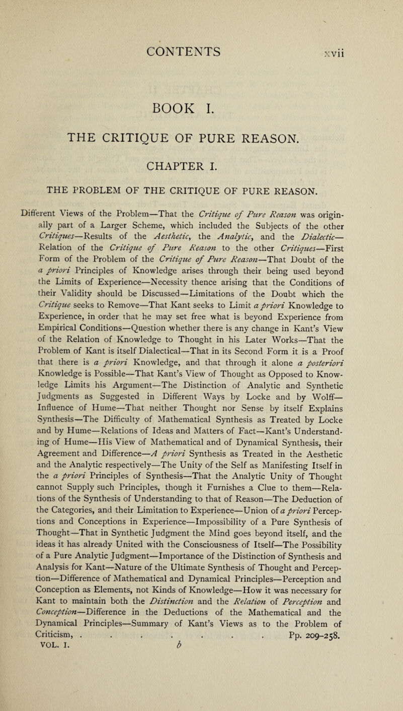 BOOK I. THE CRITIQUE OF PURE REASON. CHAPTER I. THE PROBLEM OF THE CRITIQUE OF PURE REASON. Different \ iews of the Problem—That the Ci'itique of Pure Reason was origin¬ ally part of a Larger Scheme, which included the Subjects of the other Critiques—Results of the Aesthetic, the Analytic, and the Dialectic— Relation of the Critique of Pure Reason to the other Critiques—First Form of the Problem of the Critique of Pure Reason—That Doubt of the a priori Principles of Knowledge arises through their being used beyond the Limits of Experience—Necessity thence arising that the Conditions of their Validity should be Discussed—Limitations of the Doubt which the Critique seeks to Remove—That Kant seeks to Limit a pi'iori Knowledge to Experience, in order that he may set free what is beyond Experience from Empirical Conditions—Question whether there is any change in Kant’s View of the Relation of Knowledge to Thought in his Later Works—That the Problem of Kant is itself Dialectical—That in its Second Form it is a Proof that there is a priori Knowledge, and that through it alone a posteriori Knowledge is Possible—That Kant’s View of Thought as Opposed to Know¬ ledge Limits his Argument—The Distinction of Analytic and Synthetic Judgments as Suggested in Different Ways by Locke and by Wolff— Influence of Hume—That neither Thought nor Sense by itself Explains Synthesis—The Difficulty of Mathematical Synthesis as Treated by Locke and by Hume—Relations of Ideas and Matters of Fact—Kant’s Understand¬ ing of Hume—His View of Mathematical and of Dynamical Synthesis, their Agreement and Difference—A pi'iori Synthesis as Treated in the Aesthetic and the Analytic respectively—The Unity of the Self as Manifesting Itself in the a priori Principles of Synthesis—That the Analytic Unity of Thought cannot Supply such Principles, though it Furnishes a Clue to them—Rela¬ tions of the Synthesis of Understanding to that of Reason—The Deduction of the Categories, and their Limitation to Experience—Union of a priori Percep¬ tions and Conceptions in Experience—Impossibility of a Pure Synthesis of Thought—That in Synthetic Judgment the Mind goes beyond itself, and the ideas it has already United with the Consciousness of Itself—The Possibility of a Pure Analytic Judgment—Importance of the Distinction of Synthesis and Analysis for Kant—Nature of the Ultimate Synthesis of Thought and Percep¬ tion—Difference of Mathematical and Dynamical Principles—Perception and Conception as Elements, not Kinds of Knowledge—How it was necessary for Kant to maintain both the Distinction and the Relation of Perception and Conception—Difference in the Deductions of the Mathematical and the Dynamical Principles—Summary of Kant’s Views as to the Problem of Criticism, ....... Pp. 209-21:8. VOL. I. b