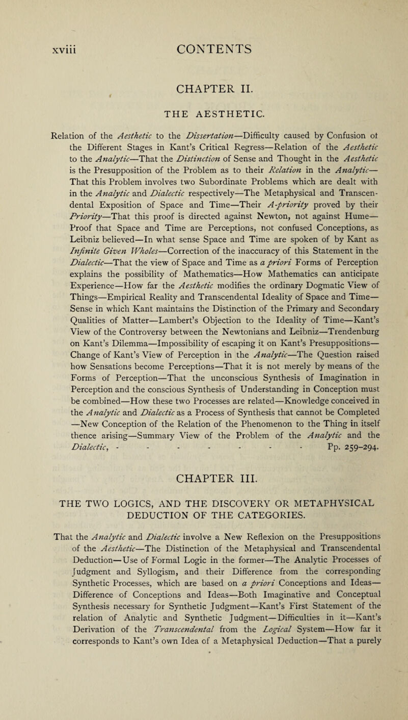CHAPTER II. THE AESTHETIC. Relation of the Aesthetic to the Dissertation—Difficulty caused by Confusion ot the Different Stages in Kant’s Critical Regress—Relation of the Aesthetic to the Analytic—That the Distmction of Sense and Thought in the Aesthetic is the Presupposition of the Problem as to their Relation in the Analytic— That this Problem involves two Subordinate Problems which are dealt with in the Analytic and Dialectic respectively—The Metaphysical and Transcen¬ dental Exposition of Space and Time—Their A-priority proved by their Priority—That this proof is directed against Newton, not against Hume— Proof that Space and Time ai-e Perceptions, not confused Conceptions, as Leibniz believed—In what sense Space and Time are spoken of by Kant as Infinite Given Wholes—Correction of the inaccuracy of this Statement in the Dialectic—That the view of Space and Time as a priori Forms of Perception explains the possibility of Mathematics—How Mathematics can anticipate Experience—How far the Aesthetic modifies the ordinary Dogmatic View of Things—Empirical Reality and Transcendental Ideality of Space and Time— Sense in which Kant maintains the Distinction of the Primary and Secondary Qualities of Matter—Lambert’s Objection to the Ideality of Time—Kant’s View of the Controversy between the Newtonians and Leibniz—Trendenburg on Kant’s Dilemma—Impossibility of escaping it on Kant’s Presuppositions— Change of Kant’s View of Perception in the Analytic—The Question raised how Sensations become Perceptions—That it is not merely by means of the Forms of Perception—That the unconscious Synthesis of Imagination in Perception and the conscious Synthesis of Understanding in Conception must be combined—How these two Processes are related—Knowledge conceived in the A nalytic and Dialectic as a Process of Synthesis that cannot be Completed —New Conception of the Relation of the Phenomenon to the Thing in itself thence arising—Summary View of the Problem of the Analytic and the Dialectic, ------- Pp. 259-294. CHAPTER III. THE TWO LOGICS, AND THE DISCOVERY OR METAPHYSICAL DEDUCTION OF THE CATEGORIES. That the Analytic and Dialectic involve a New Reflexion on the Presuppositions of the Aesthetic—The Distinction of the Metaphysical and Transcendental Deduction—Use of Formal Logic in the former—The Analytic Processes of Judgment and Syllogism, and their Difference from the corresponding Synthetic Processes, which are based on a priori Conceptions and Ideas— Difference of Conceptions and Ideas—Both Imaginative and Conceptual Synthesis necessary for Synthetic Judgment—Kant’s First Statement of the relation of Analytic and Synthetic Judgment—Difficulties in it—Kant’s Derivation of the Transcendental from the Logical System—How far it corresponds to Kant’s own Idea of a Metaphysical Deduction—That a purely