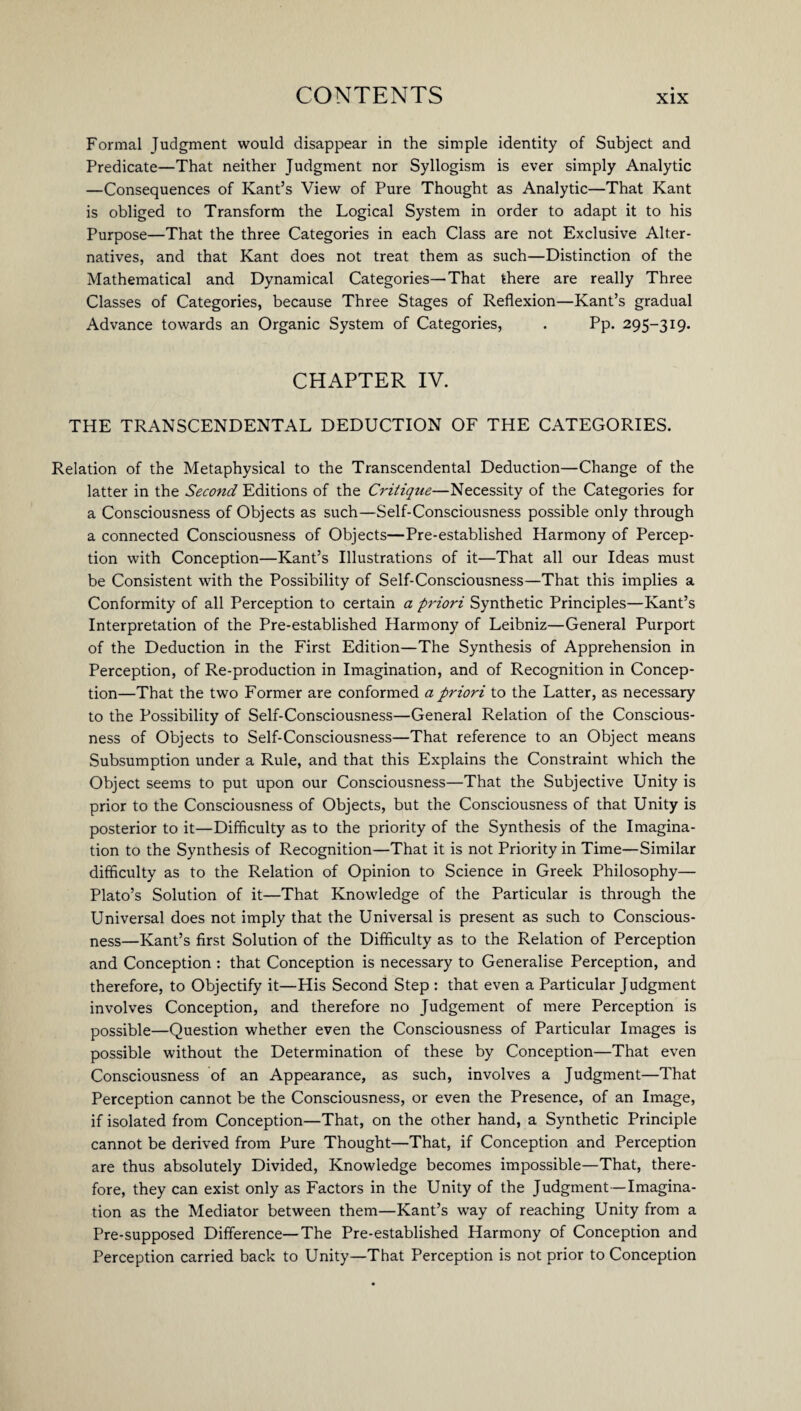 Formal Judgment would disappear in the simple identity of Subject and Predicate—That neither Judgment nor Syllogism is ever simply Analytic —Consequences of Kant’s View of Pure Thought as Analytic—That Kant is obliged to Transform the Logical System in order to adapt it to his Purpose—That the three Categories in each Class are not Exclusive Alter¬ natives, and that Kant does not treat them as such—Distinction of the Mathematical and Dynamical Categories—That there are really Three Classes of Categories, because Three Stages of Reflexion—Kant’s gradual Advance towards an Organic System of Categories, . Pp. 295-319. CHAPTER IV. THE TRANSCENDENTAL DEDUCTION OF THE CATEGORIES. Relation of the Metaphysical to the Transcendental Deduction—Change of the latter in the Second Editions of the Critique—Necessity of the Categories for a Consciousness of Objects as such—Self-Consciousness possible only through a connected Consciousness of Objects—Pre-established Harmony of Percep¬ tion with Conception—Kant’s Illustrations of it—That all our Ideas must be Consistent with the Possibility of Self-Consciousness—That this implies a Conformity of all Perception to certain a priori Synthetic Principles—Kant’s Interpretation of the Pre-established Harmony of Leibniz—General Purport of the Deduction in the First Edition—The Synthesis of Apprehension in Perception, of Re-production in Imagination, and of Recognition in Concep¬ tion—That the two Former are conformed a priori to the Latter, as necessary to the Possibility of Self-Consciousness—General Relation of the Conscious¬ ness of Objects to Self-Consciousness—That reference to an Object means Subsumption under a Rule, and that this Explains the Constraint which the Object seems to put upon our Consciousness—That the Subjective Unity is prior to the Consciousness of Objects, but the Consciousness of that Unity is posterior to it—Difficulty as to the priority of the Synthesis of the Imagina¬ tion to the Synthesis of Recognition—That it is not Priority in Time—Similar difficulty as to the Relation of Opinion to Science in Greek Philosophy— Plato’s Solution of it—That Knowledge of the Particular is through the Universal does not imply that the Universal is present as such to Conscious¬ ness—Kant’s first Solution of the Difficulty as to the Relation of Perception and Conception : that Conception is necessary to Generalise Perception, and therefore, to Objectify it—His Second Step : that even a Particular Judgment involves Conception, and therefore no Judgement of mere Perception is possible—Question whether even the Consciousness of Particular Images is possible without the Determination of these by Conception—That even Consciousness of an Appearance, as such, involves a Judgment—That Perception cannot be the Consciousness, or even the Presence, of an Image, if isolated from Conception—That, on the other hand, a Synthetic Principle cannot be derived from Pure Thought—That, if Conception and Perception are thus absolutely Divided, Knowledge becomes impossible—That, there¬ fore, they can exist only as Factors in the Unity of the Judgment—Imagina¬ tion as the Mediator between them—Kant’s way of reaching Unity from a Pre-supposed Difference—The Pre-established Harmony of Conception and Perception carried back to Unity—That Perception is not prior to Conception