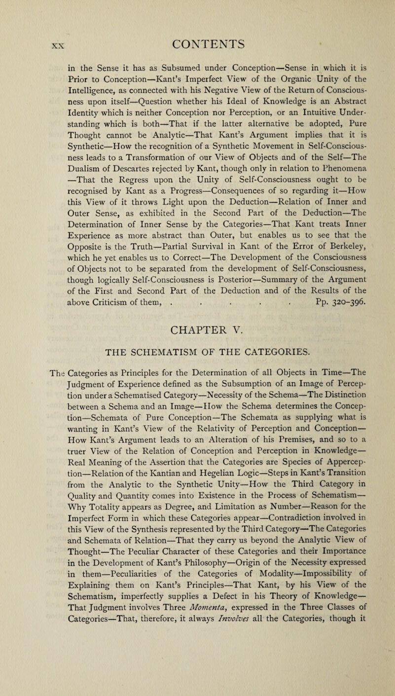 in the Sense it has as Subsumed under Conception—Sense in which it is Prior to Conception—Kant’s Imperfect View of the Organic Unity of the Intelligence, as connected with his Negative View of the Return of Conscious¬ ness upon itself—Question whether his Ideal of Knowledge is an Abstract Identity which is neither Conception nor Perception, or an Intuitive Under¬ standing which is both—That if the latter alternative be adopted, Pure Thought cannot be Analytic—That Kant’s Argument implies that it is Synthetic—How the recognition of a Synthetic Movement in Self-Conscious¬ ness leads to a Transformation of our View of Objects and of the Self—The Dualism of Descartes rejected by Kant, though only in relation to Phenomena —That the Regress upon the Unity of Self-Consciousness ought to be recognised by Kant as a Progress—Consequences of so regarding it—How this View of it throws Light upon the Deduction—Relation of Inner and Outer Sense, as exhibited in the Second Part of the Deduction—The Determination of Inner Sense by the Categories—That Kant treats Inner Experience as more abstract than Outer, but enables us to see that the Opposite is the Truth—Partial Survival in Kant of the Error of Berkeley, which he yet enables us to Correct—The Development of the Consciousness of Objects not to be separated from the development of Self-Consciousness, though logically Self-Consciousness is Posterior—Summary of the Argument of the First and Second Part of the Deduction and of the Results of the above Criticism of them, ..... Pp. 320-396. CHAPTER V. THE SCHEMATISM OF THE CATEGORIES. The Categories as Principles for the Determination of all Objects in Time—The Judgment of Experience defined as the Subsumption of an Image of Percep¬ tion under a Schematised Category—Necessity of the Schema—The Distinction between a Schema and an Image—How the Schema determines the Concep¬ tion—Schemata of Pure Conception—The Schemata as supplying what is wanting in Kant’s View of the Relativity of Perception and Conception— How Kant’s Argument leads to an Alteration of his Premises, and so to a truer View of the Relation of Conception and Perception in Knowledge— Real Meaning of the Assertion that the Categories are Species of Appercep¬ tion—Relation of the Kantian and Hegelian Logic—Steps in Kant’s Transition from the Analytic to the Synthetic Unity—How the Third Category in Quality and Quantity comes into Existence in the Process of Schematism— Why Totality appears as Degree, and Limitation as Number—Reason for the Imperfect Form in which these Categories appear—Contradiction involved in this View of the Synthesis represented by the Third Category—The Categories and Schemata of Relation—That they carry us beyond the Analytic View of Thought—The Peculiar Character of these Categories and their Importance in the Development of Kant’s Philosophy—Origin of the Necessity expressed in them—Peculiarities of the Categories of Modality—Impossibility of Explaining them on Kant’s Principles—That Kant, by his View of the Schematism, imperfectly supplies a Defect in his Theory of Knowledge— That Judgment involves Three Momenta, expressed in the Three Classes of Categories—That, therefore, it always Involves all the Categories, though it