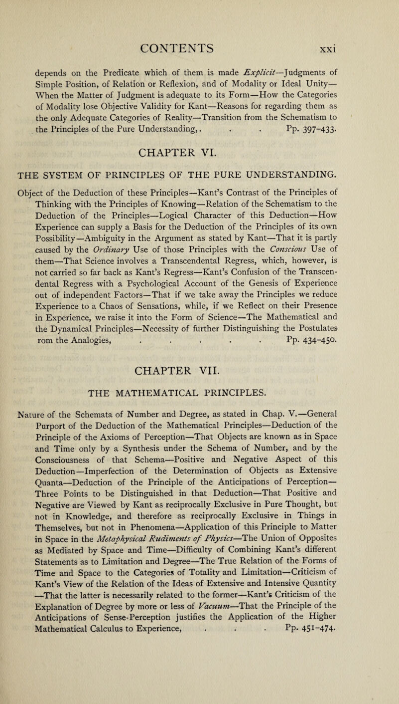 depends on the Predicate which of them is made Explicit—Judgments of Simple Position, of Relation or Reflexion, and of Modality or Ideal Unity— When the Matter of Judgment is adequate to its Form—How the Categories of Modality lose Objective Validity for Kant—Reasons for regarding them as the only Adequate Categories of Reality—Transition from the Schematism to the Principles of the Pure Understanding,. . . Pp. 397~433- CHAPTER VI. THE SYSTEM OF PRINCIPLES OF THE PURE UNDERSTANDING. Object of the Deduction of these Principles—Kant’s Contrast of the Principles of Thinking with the Principles of Knowing—Relation of the Schematism to the Deduction of the Principles—Logical Character of this Deduction—How Experience can supply a Basis for the Deduction of the Principles of its own Possibility—Ambiguity in the Argument as stated by Kant—That it is partly caused by the Ordinary Use of those Principles with the Conscious Use of them—That Science involves a Transcendental Regress, which, however, is not carried so far back as Kant’s Regress—Kant’s Confusion of the Transcen¬ dental Regress with a Psychological Account of the Genesis of Experience out of independent Factors—That if we take away the Principles we reduce Experience to a Chaos of Sensations, while, if we Reflect on their Presence in Experience, we raise it into the Form of Science—The Mathematical and the Dynamical Principles—Necessity of further Distinguishing the Postulates rom the Analogies, ..... Pp. 434-450. CHAPTER VII. THE MATHEMATICAL PRINCIPLES. Nature of the Schemata of Number and Degree, as stated in Chap. V.—General Purport of the Deduction of the Mathematical Principles—Deduction of the Principle of the Axioms of Perception—That Objects are known as in Space and Time only by a Synthesis under the Schema of Number, and by the Consciousness of that Schema—Positive and Negative Aspect of this Deduction—Imperfection of the Determination of Objects as Extensive Quanta—Deduction of the Principle of the Anticipations of Perception- Three Points to be Distinguished in that Deduction—That Positive and Negative are Viewed by Kant as reciprocally Exclusive in Pure Thought, but not in Knowledge, and therefore as reciprocally Exclusive in Things in Themselves, but not in Phenomena—Application of this Principle to Matter in Space in the Metaphysical Rudiments of Physics—The Union of Opposites as Mediated by Space and Time—Difficulty of Combining Kant’s different Statements as to Limitation and Degree—The True Relation of the Forms of Time and Space to the Categories of Totality and Limitation—Criticism of Kant’s View of the Relation of the Ideas of Extensive and Intensive Quantity —That the latter is necessarily related to the former—Kant’s Criticism of the Explanation of Degree by more or less of Vacuum—That the Principle of the Anticipations of Sense-Perception justifies the Application of the Higher Mathematical Calculus to Experience, . . . Pp- 45I_474-