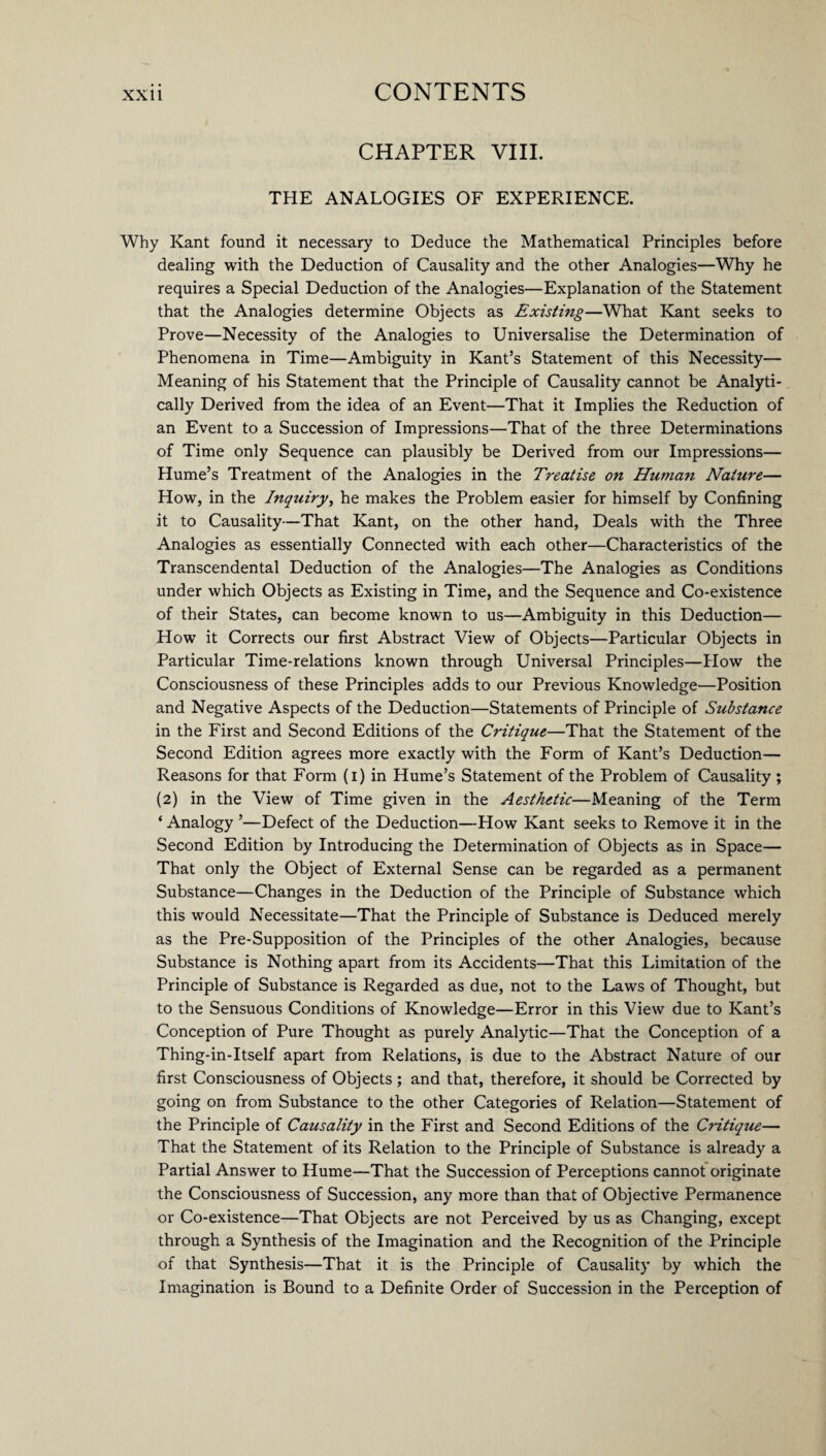 CHAPTER VIII. THE ANALOGIES OF EXPERIENCE. Why Kant found it necessary to Deduce the Mathematical Principles before dealing with the Deduction of Causality and the other Analogies—Why he requires a Special Deduction of the Analogies—Explanation of the Statement that the Analogies determine Objects as Existing—What Kant seeks to Prove—Necessity of the Analogies to Universalise the Determination of Phenomena in Time—Ambiguity in Kant’s Statement of this Necessity— Meaning of his Statement that the Principle of Causality cannot be Analyti¬ cally Derived from the idea of an Event—That it Implies the Reduction of an Event to a Succession of Impressions—That of the three Determinations of Time only Sequence can plausibly be Derived from our Impressions— Hume’s Treatment of the Analogies in the Treatise on Human Nature— How, in the Inquiry, he makes the Problem easier for himself by Confining it to Causality—That Kant, on the other hand, Deals with the Three Analogies as essentially Connected with each other—Characteristics of the Transcendental Deduction of the Analogies—The Analogies as Conditions under which Objects as Existing in Time, and the Sequence and Co-existence of their States, can become known to us—Ambiguity in this Deduction— How it Corrects our first Abstract View of Objects—Particular Objects in Particular Time-relations known through Universal Principles—How the Consciousness of these Principles adds to our Previous Knowledge—Position and Negative Aspects of the Deduction—Statements of Principle of Substance in the First and Second Editions of the Critique—That the Statement of the Second Edition agrees more exactly with the Form of Kant’s Deduction— Reasons for that Form (i) in Hume’s Statement of the Problem of Causality; (2) in the View of Time given in the Aesthetic—Meaning of the Term ‘ Analogy ’—Defect of the Deduction—How Kant seeks to Remove it in the Second Edition by Introducing the Determination of Objects as in Space— That only the Object of External Sense can be regarded as a permanent Substance—Changes in the Deduction of the Principle of Substance which this would Necessitate—That the Principle of Substance is Deduced merely as the Pre-Supposition of the Principles of the other Analogies, because Substance is Nothing apart from its Accidents—That this Limitation of the Principle of Substance is Regarded as due, not to the Laws of Thought, but to the Sensuous Conditions of Knowledge—Error in this View due to Kant’s Conception of Pure Thought as purely Analytic—That the Conception of a Thing-in-Itself apart from Relations, is due to the Abstract Nature of our first Consciousness of Objects ; and that, therefore, it should be Corrected by going on from Substance to the other Categories of Relation—Statement of the Principle of Causality in the First and Second Editions of the Critique— That the Statement of its Relation to the Principle of Substance is already a Partial Answer to Hume—That the Succession of Perceptions cannot originate the Consciousness of Succession, any more than that of Objective Permanence or Co-existence—That Objects are not Perceived by us as Changing, except through a Synthesis of the Imagination and the Recognition of the Principle of that Synthesis—That it is the Principle of Causality by which the Imagination is Bound to a Definite Order of Succession in the Perception of