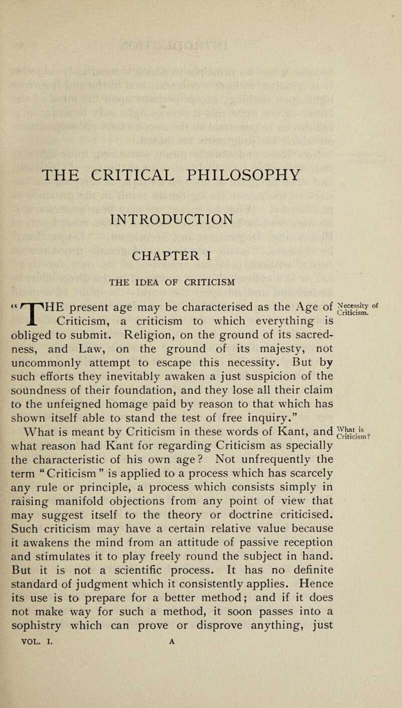 THE CRITICAL PHILOSOPHY INTRODUCTION CHAPTER I THE IDEA OF CRITICISM HE present age may be characterised as the Age of of A Criticism, a criticism to which everything is obliged to submit. Religion, on the ground of its sacred¬ ness, and Law, on the ground of its majesty, not uncommonly attempt to escape this necessity. But by such efforts they inevitably awaken a just suspicion of the soundness of their foundation, and they lose all their claim to the unfeigned homage paid by reason to that which has shown itself able to stand the test of free inquiry.” What is meant by Criticism in these words of Kant, and what reason had Kant for regarding Criticism as specially the characteristic of his own age? Not unfrequently the term “Criticism ” is applied to a process which has scarcely any rule or principle, a process which consists simply in raising manifold objections from any point of view that may suggest itself to the theory or doctrine criticised. Such criticism may have a certain relative value because it awakens the mind from an attitude of passive reception and stimulates it to play freely round the subject in hand. But it is not a scientific process. It has no definite standard of judgment which it consistently applies. Hence its use is to prepare for a better method; and if it does not make way for such a method, it soon passes into a sophistry which can prove or disprove anything, just