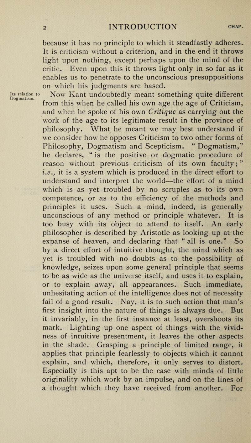 because it has no principle to which it steadfastly adheres* It is criticism without a criterion, and in the end it throws light upon nothing, except perhaps upon the mind of the critic. Even upon this it throws light only in so far as it enables us to penetrate to the unconscious presuppositions on which his judgments are based. its relation to Now Kant undoubtedly meant something quite different Dogmatism. J ox from this when he called his own age the age of Criticism, and when he spoke of his own Critique as carrying out the work of the age to its legitimate result in the province of philosophy. What he meant we may best understand if we consider how he opposes Criticism to two other forms of Philosophy, Dogmatism and Scepticism. “ Dogmatism,” he declares, “ is the positive or dogmatic procedure of reason without previous criticism of its own faculty; ” i.e., it is a system which is produced in the direct effort to understand and interpret the world—the effort of a mind which is as yet troubled by no scruples as to its own competence, or as to the efficiency of the methods and principles it uses. Such a mind, indeed, is generally unconscious of any method or principle whatever. It is too busy with its object to attend to itself. An early philosopher is described by Aristotle as looking up at the expanse of heaven, and declaring that “ all is one.” So by a direct effort of intuitive thought, the mind which as yet is troubled with no doubts as to the possibility of knowledge, seizes upon some general principle that seems to be as wide as the universe itself, and uses it to explain, or to explain away, all appearances. Such immediate, unhesitating action of the intelligence does not of necessity fail of a good result. Nay, it is to such action that man’s first insight into the nature of things is always due. But it invariably, in the first instance at least, overshoots its mark. Lighting up one aspect of things with the vivid¬ ness of intuitive presentment, it leaves the other aspects in the shade. Grasping a principle of limited range, it applies that principle fearlessly to objects which it cannot explain, and which, therefore, it only serves to distort. Especially is this apt to be the case with minds of little originality which work by an impulse, and on the lines of a thought which they have received from another. For