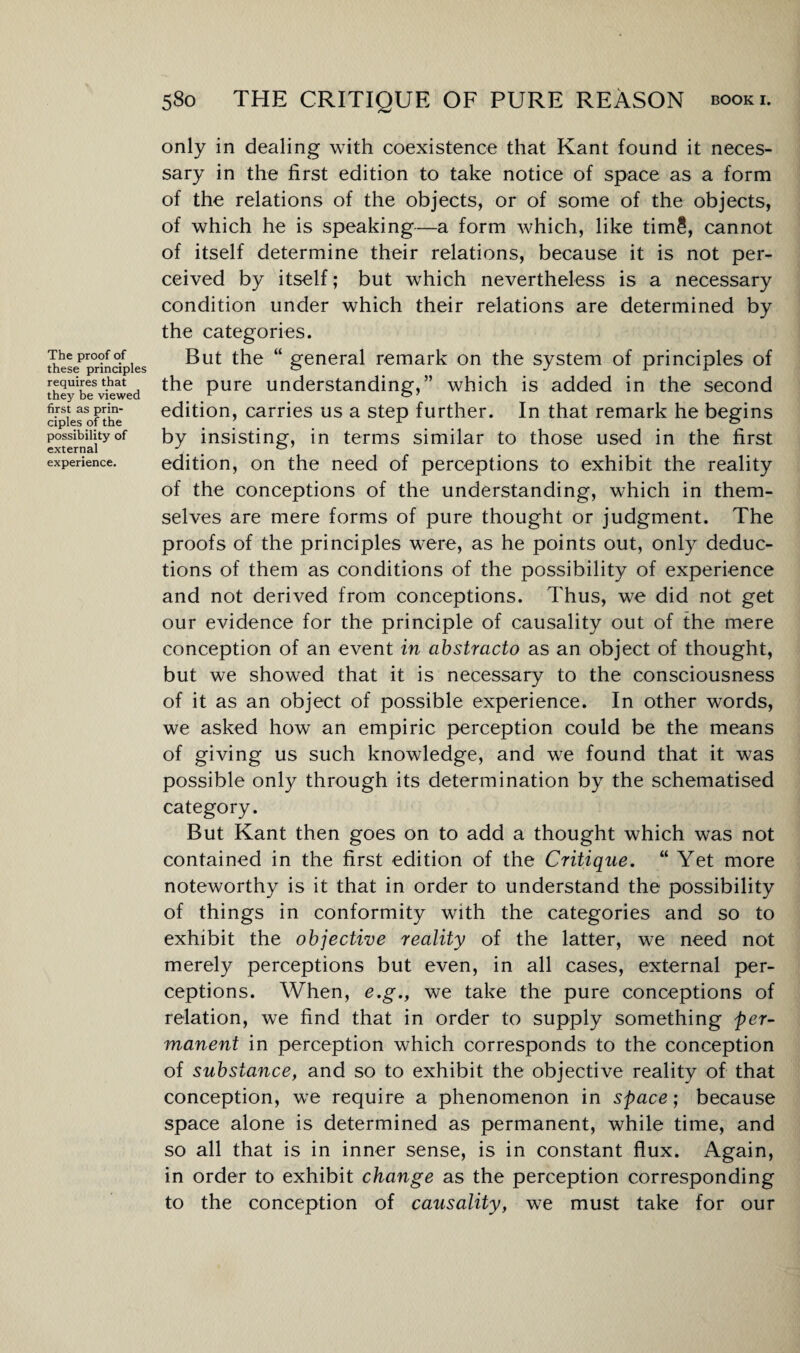 The proof of these principles requires that they be viewed first as prin¬ ciples of the possibility of external experience. only in dealing with coexistence that Kant found it neces¬ sary in the first edition to take notice of space as a form of the relations of the objects, or of some of the objects, of which he is speaking—a form which, like tim5, cannot of itself determine their relations, because it is not per¬ ceived by itself; but which nevertheless is a necessary condition under which their relations are determined by the categories. But the “ general remark on the system of principles of the pure understanding,” which is added in the second edition, carries us a step further. In that remark he begins by insisting, in terms similar to those used in the first edition, on the need of perceptions to exhibit the reality of the conceptions of the understanding, which in them¬ selves are mere forms of pure thought or judgment. The proofs of the principles were, as he points out, only deduc¬ tions of them as conditions of the possibility of experience and not derived from conceptions. Thus, we did not get our evidence for the principle of causality out of the mere conception of an event in abstracto as an object of thought, but we showed that it is necessary to the consciousness of it as an object of possible experience. In other words, we asked how an empiric perception could be the means of giving us such knowledge, and we found that it was possible only through its determination by the schematised category. But Kant then goes on to add a thought which was not contained in the first edition of the Critique. “ Yet more noteworthy is it that in order to understand the possibility of things in conformity with the categories and so to exhibit the objective reality of the latter, we need not merely perceptions but even, in all cases, external per¬ ceptions. When, e.g., we take the pure conceptions of relation, we find that in order to supply something per¬ manent in perception which corresponds to the conception of substance, and so to exhibit the objective reality of that conception, we require a phenomenon in space; because space alone is determined as permanent, while time, and so all that is in inner sense, is in constant flux. Again, in order to exhibit change as the perception corresponding to the conception of causality, we must take for our
