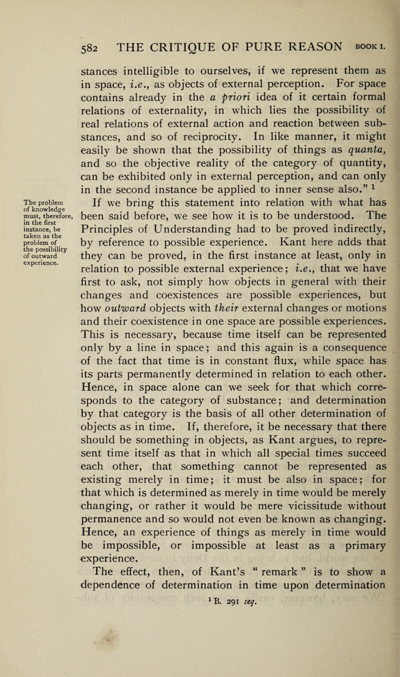 Tbe problem of knowledge must, therefore in the first instance, be taken as the problem of the possibility of outward experience. 582 THE CRITIQUE OF PURE REASON stances intelligible to ourselves, if we represent them as in space, i.e., as objects of external perception. For space contains already in the a priori idea of it certain formal relations of externality, in which lies the possibility of real relations of external action and reaction between sub¬ stances, and so of reciprocity. In like manner, it might easily be shown that the possibility of things as quanta, and so the objective reality of the category of quantity, can be exhibited only in external perception, and can only in the second instance be applied to inner sense also.” 1 If we bring this statement into relation with what has been said before, we see how it is to be understood. The Principles of Understanding had to be proved indirectly, by reference to possible experience. Kant here adds that they can be proved, in the first instance at least, only in relation to possible external experience; i.e., that we have first to ask, not simply how objects in general with their changes and coexistences are possible experiences, but how outward objects with their external changes or motions and their coexistence in one space are possible experiences. This is necessary, because time itself can be represented only by a line in space; and this again is a consequence of the fact that time is in constant flux, while space has its parts permanently determined in relation to each other. Hence, in space alone can we seek for that which corre¬ sponds to the category of substance; and determination by that category is the basis of all other determination of objects as in time. If, therefore, it be necessary that there should be something in objects, as Kant argues, to repre¬ sent time itself as that in which all special times succeed each other, that something cannot be represented as existing merely in time; it must be also in space; for that which is determined as merely in time would be merely changing, or rather it would be mere vicissitude without permanence and so would not even be known as changing. Hence, an experience of things as merely in time would be impossible, or impossible at least as a primary experience. The effect, then, of Kant’s “ remark ” is to show a dependence of determination in time upon determination 1 B. 291 stq.
