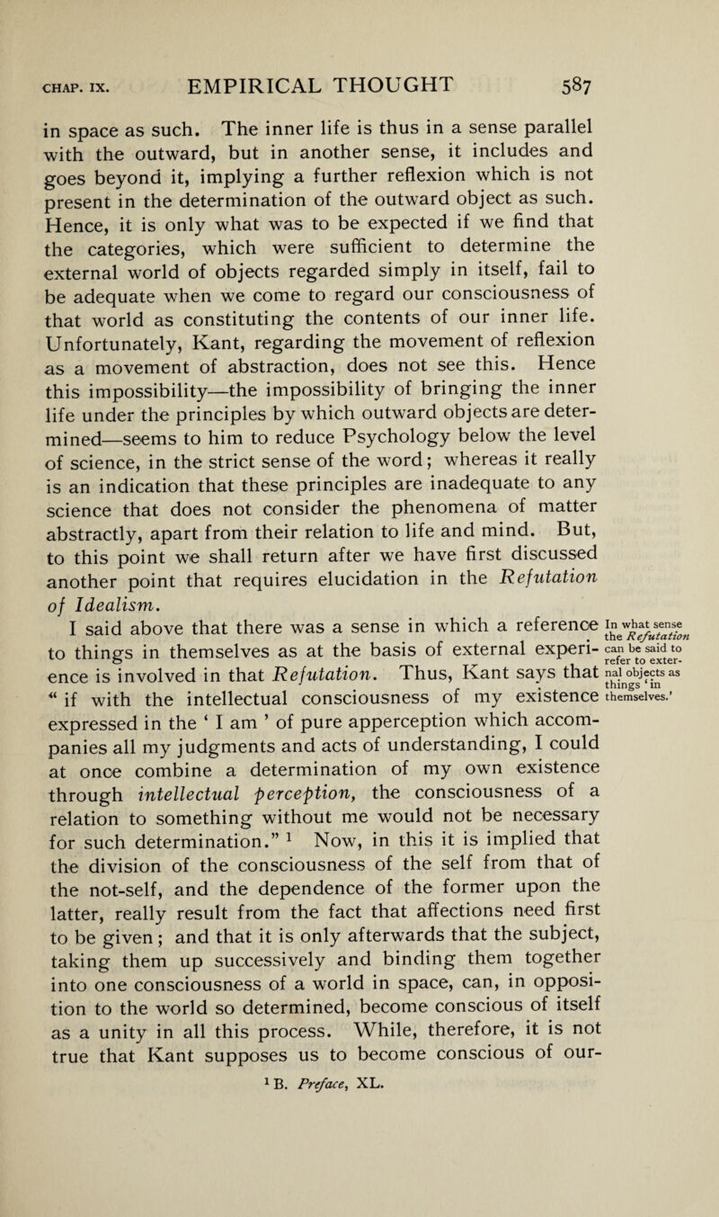 in space as such. The inner life is thus in a sense parallel with the outward, but in another sense, it includes and goes beyond it, implying a further reflexion which is not present in the determination of the outward object as such. Hence, it is only what was to be expected if we find that the categories, which were sufficient to determine the external world of objects regarded simply in itself, fail to be adequate when we come to regard our consciousness of that world as constituting the contents of our inner life. Unfortunately, Kant, regarding the movement of reflexion as a movement of abstraction, does not see this. Hence this impossibility—the impossibility of bringing the inner life under the principles by which outward objects are deter¬ mined—seems to him to reduce Psychology below the level of science, in the strict sense of the word; whereas it really is an indication that these principles are inadequate to any science that does not consider the phenomena of matter abstractly, apart from their relation to life and mind. But, to this point we shall return after we have first discussed another point that requires elucidation in the Refutation of Idealism. I said above that there was a sense in which a reference to things in themselves as at the basis of external experi¬ ence is involved in that Refutation. Thus, Kant says that “ if with the intellectual consciousness of my existence expressed in the ‘ I am ’ of pure apperception which accom¬ panies all my judgments and acts of understanding, I could at once combine a determination of my own existence through intellectual perception, the consciousness of a relation to something without me would not be necessary for such determination.” 1 Now, in this it is implied that the division of the consciousness of the self from that of the not-self, and the dependence of the former upon the latter, really result from the fact that affections need first to be given; and that it is only afterwards that the subject, taking them up successively and binding them together into one consciousness of a world in space, can, in opposi¬ tion to the world so determined, become conscious of itself as a unity in all this process. While, therefore, it is not true that Kant supposes us to become conscious of our- 1 B. Preface, XL. In what sense the Refutation can be said to refer to exter¬ nal objects as things ‘ in themselves.’