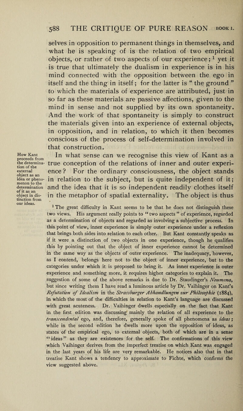 How Kant proceeds from the determina¬ tion of the external object as an idea or pheno¬ menon to the determination of it as an object in dis¬ tinction from our ideas. selves in opposition to permanent things in themselves, and what he is speaking of is the relation of two empirical objects, or rather of two aspects of our experience;1 yet it is true that ultimately the dualism in experience is in his mind connected with the opposition between the ego in itself and the thing in itself; for the latter is “ the ground ” to which the materials of experience are attributed, just in so far as these materials are passive affections, given to the mind in sense and not supplied by its own spontaneity. And the work of that spontaneity is simply to construct the materials given into an experience of external objects, in opposition, and in relation, to which it then becomes conscious of the process of self-determination involved in that construction. In what sense can we recognise this view of Kant as a true conception of the relations of inner and outer experi¬ ence ? For the ordinary consciousness, the object stands in relation to the subject, but is quite independent of it; and the idea that it is so independent readily clothes itself in the metaphor of spatial externality. The object is thus 1 The great difficulty in Kant seems to be that he does not distinguish these two views. His argument really points to “two aspects ” of experience, regarded as a determination of objects and regarded as involving a subjective process. In this point of view, inner experience is simply outer experience under a reflexion that brings both sides into relation to each other. But Kant constantly speaks as if it were a distinction of two objects in one experience, though he qualifies this by pointing out that the object of inner experience cannot be determined in the same way as the objects of outer experience. The inadequacy, however, as I contend, belongs here not to the object of inner experience, but to the categories under which it is proposed to bring it. As inner experience is outer experience and something more, it requires higher categories to explain it. The suggestion of some of the above remarks is due to Dr. Staudinger’s Noumena, but since writing them I have read a luminous article by Dr. Vaihinger on Kant’s Refutation of Idealism in the Strassburger Abhandlungen zur Philosophic (1884), in which the most of the difficulties in relation to Kant’s language are discussed with great acuteness. Dr. Vaihinger dwells especially on the fact that Kant in the first edition was discussing mainly the relation of all experience to the transcendental ego, and, therefore, generally spoke of all phenomena as ideas; while in the second edition he dwells more upon the opposition of ideas, as states of the empirical ego, to external objects, both of which are in a sense “ideas” as they are existences for the self. The confirmations of this view which Vaihinger derives from the imperfect treatise on which Kant was engaged in the last years of his life are very remarkable. He notices also that in that treatise Kant shows a tendency to approximate to Fichte, which confirms the view suggested above.