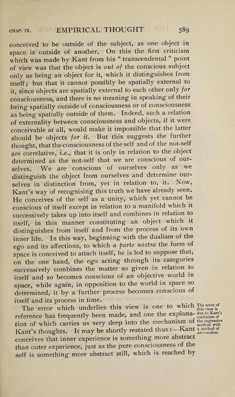 conceived to be outside of the subject, as one object in space is outside of another. On this the first criticism which was made by Kant from his “ transcendental ” point of view was that the object is out of the conscious subject only as being an object for it, which it distinguishes from itself; but that it cannot possibly be spatially external to it, since objects are spatially external to each other only for consciousness, and there is no meaning in speaking of their being spatially outside of consciousness or of consciousness as being spatially outside of them. Indeed, such a relation of externality between consciousness and objects, if it were conceivable at all, would make it impossible that the latter should be objects for it. But this suggests the further thought, that the consciousness of the self and of the not-self are correlative, i.e., that it is only in relation to the object determined as the not-self that we are conscious of our¬ selves. We are conscious of ourselves only as we distinguish the object from ourselves and determine oui- selves in distinction from, yet in relation to, it. Now, Kant’s way of recognising this truth we have alieady seen. He conceives of the self as a unity, which yet cannot be conscious of itself except in relation to a manifold which it successively takes up into itself and combines in relation to itself, in this manner constituting an object which it distinguishes from itself and from the process of its own inner life. In this way, beginning with the dualism of the ego and its affections, to which a parte nostra the form of space is conceived to attach itself, he is led to suppose that, on the one hand, the ego acting through its categories successively combines the matter so given in relation to itself and so becomes conscious of an objective world in space, while again, in opposition to the world in space so determined, it by a further process becomes conscious of itself and its process in time. The error which underlies this view is one to which reference has frequently been made, and one the explana- confusion of tion of which carries us very deep into the mechanism of method with Kant’s thoughts. It may be shortly restated thus Kant j conceives that inner experience is something more abstract than outer experience, just as the pure consciousness of the self is something more abstract still, which is reached by