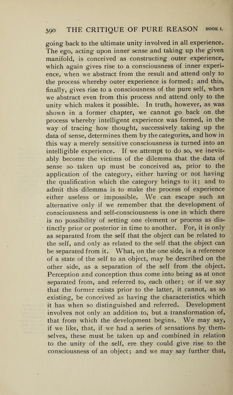 going back to the ultimate unity involved in all experience. The ego, acting upon inner sense and taking up the given manifold, is conceived as constructing outer experience, which again gives rise to a consciousness of inner experi¬ ence, when we abstract from the result and attend only to the process whereby outer experience is formed; and this, finally, gives rise to a consciousness of the pure self, when we abstract even from this process and attend only to the unity which makes it possible. In truth, however, as was shown in a former chapter, we cannot go back on the process whereby intelligent experience was formed, in the way of tracing how thought, successively taking up the data of sense, determines them by the categories, and how in this way a merely sensitive consciousness is turned into an intelligible experience. If we attempt to do so, we inevit¬ ably become the victims of the dilemma that the data of sense so- taken up must be conceived as, prior to the application of the category, either having or not having the qualification which the category brings to it; and to admit this dilemma is to make the process of experience either useless or impossible. We can escape such an alternative only if we remember that the development of consciousness and self-consciousness is one in which there is no possibility of setting one element or process as dis¬ tinctly prior or posterior in time to another. For, it is only as separated from the self that the object can be related to the self, and only as related to the self that the object can be separated from it. What, on the one side, is a reference of a state of the self to an object, may be described on the other side, as a separation of the self from the object. Perception and conception thus come into being as at once separated from, and referred to, each other; or if we say that the former exists prior to the latter, it cannot, as so existing, be conceived as having the characteristics which it has when so distinguished and referred. Development involves not only an addition to, but a transformation of, that from which the development begins. We may say, if we like, that, if we had a series of sensations by them¬ selves, these must be taken up and combined in relation to the unity of the self, ere they could give rise to the consciousness of an object; and we may say further that,