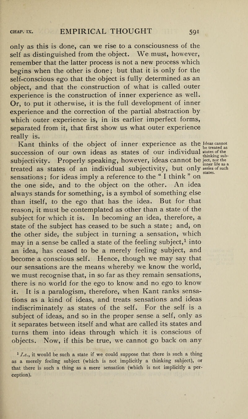 only as this is done, can we rise to a consciousness of the self as distinguished from the object. We must, however, remember that the latter process is not a new process which begins when the other is done; but that it is only for the self-conscious ego that the object is fully determined as an object, and that the construction of what is called outer experience is the construction of inner experience as well. Or, to put it otherwise, it is the full development of inner experience and the correction of the partial abstraction by which outer experience is, in its earlier imperfect forms, separated from it, that first show us what outer experience really is. Kant thinks of the object of inner experience as the peas cannot J 1 # , . be treated as succession of our own ideas as states of our individual states of the thinking sub- subjectivity. Properly speaking, however, ideas cannot be J>^rn1?fret^ea treated as states of an individual subjectivity, but only series of such sensations; for ideas imply a reference to the “ I think ” on the one side, and to the object on the other. An idea always stands for something, is a symbol of something else than itself, to the ego that has the idea. But for that reason, it must be contemplated as other than a state of the subject for which it is. In becoming an idea, therefore, a state of the subject has ceased to be such a state; and, on the other side, the subject in turning a sensation, which may in a sense be called a state of the feeling subject,1 into an idea, has ceased to be a merely feeling subject, and become a conscious self. Hence, though we may say that our sensations are the means whereby we know the world, we must recognise that, in so far as they remain sensations, there is no world for the ego to know and no ego to know it. It is a paralogism, therefore, when Kant ranks sensa¬ tions as a kind of ideas, and treats sensations and ideas indiscriminately as states of the self. For the self is a subject of ideas, and so in the proper sense a self, only as it separates between itself and what are called its states and turns them into ideas through which it is conscious of objects. Now, if this be true, we cannot go back on any 1 /.<?., it would be such a state if we could suppose that there is such a thing as a merely feeling subject (which is not implicitly a thinking subject), or that there is such a thing as a mere sensation (which is not implicitly a per¬ ception).
