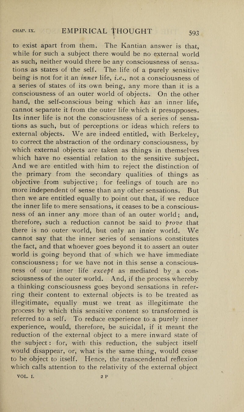 to exist apart from them. The Kantian answer is that, while for such a subject there would be no external world as such, neither would there be any consciousness of sensa¬ tions as states of the self. The life of a purely sensitive being is not for it an inner life, i.e., not a consciousness of a series of states of its own being, any more than it is a consciousness of an outer world of objects. On the other hand, the self-conscious being which has an inner life, cannot separate it from the outer life which it presupposes. Its inner life is not the consciousness of a series of sensa¬ tions as such, but of perceptions or ideas which refers to external objects. We are indeed entitled, with Berkeley, to correct the abstraction of the ordinary consciousness, by which external objects are taken as things in themselves which have no essential relation to the sensitive subject. And we are entitled with him to reject the distinction of the primary from the secondary qualities of things as objective from subjective; for feelings of touch are no more independent of sense than any other sensations. But then we are entitled equally to point out that, if we reduce the inner life to mere sensations, it ceases to be a conscious¬ ness of an inner any more than of an outer world; and, therefore, such a reduction cannot be said to prove that there is no outer world, but only an inner world. We cannot say that the inner series of sensations constitutes the fact, and that whoever goes beyond it to assert an outer world is going beyond that of which we have immediate consciousness; for we have not in this sense a conscious¬ ness of our inner life except as mediated by a con¬ sciousness of the outer world. And, if the process whereby a thinking consciousness goes beyond sensations in refer¬ ring their content to external objects is to be treated as illegitimate, equally must we treat as illegitimate the process by which this sensitive content so transformed is referred to a self. To reduce experience to a purely inner experience, would, therefore, be suicidal, if it meant the reduction of the external object to a mere inward state of the subject: for, with this reduction, the subject itself would disappear, or, what is the same thing, would cease to be object to itself. Hence, the transcendental reflexion which calls attention to the relativity of the external object