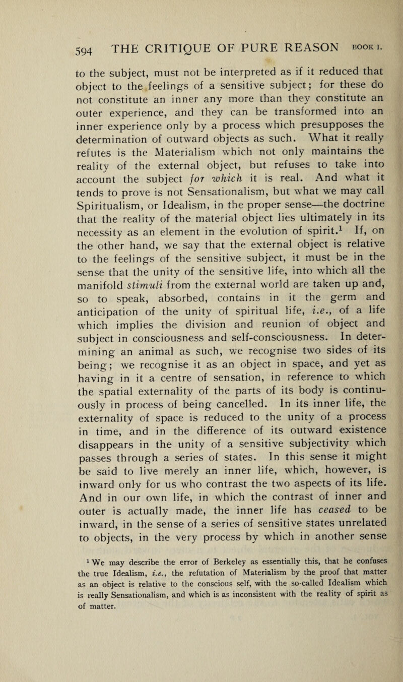 to the subject, must not be interpreted as if it reduced that object to the feelings of a sensitive subject; for these do not constitute an inner any more than they constitute an outer experience, and they can be transformed into an inner experience only by a process which presupposes the determination of outward objects as such. What it really refutes is the Materialism which not only maintains the reality of the external object, but refuses to take into account the subject for which it is real. And what it tends to prove is not Sensationalism, but what we may call Spiritualism, or Idealism, in the proper sense—the doctrine that the reality of the material object lies ultimately in its necessity as an element in the evolution of spirit.1 If, on the other hand, we say that the external object is relative to the feelings of the sensitive subject, it must be in the sense that the unity of the sensitive life, into which all the manifold stimuli from the external world are taken up and, so to speak, absorbed, contains in it the germ and anticipation of the unity of spiritual life, i.e.y of a life which implies the division and reunion of object and subject in consciousness and self-consciousness. In deter¬ mining an animal as such, we recognise two sides of its being; we recognise it as an object in space, and yet as having in it a centre of sensation, in reference to which the spatial externality of the parts of its body is continu¬ ously in process of being cancelled. In its inner life, the externality of space is reduced to the unity of a process in time, and in the difference of its outward existence disappears in the unity of a sensitive subjectivity which passes through a series of states. In this sense it might be said to live merely an inner life, which, however, is inward only for us who contrast the two aspects of its life. And in our own life, in which the contrast of inner and outer is actually made, the inner life has ceased to be inw?ard, in the sense of a series of sensitive states unrelated to objects, in the very process by which in another sense 1 We may describe the error of Berkeley as essentially this, that he confuses the true Idealism, i.e., the refutation of Materialism by the proof that matter as an object is relative to the conscious self, with the so-called Idealism which is really Sensationalism, and which is as inconsistent with the reality of spirit as of matter.