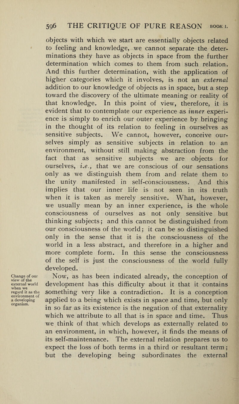 Change of our view of the external world when we regard it as the environment of a developing organism. objects with which we start are essentially objects related to feeling and knowledge, we cannot separate the deter¬ minations they have as objects in space from the further determination which comes to them from such relation. And this further determination, with the application of higher categories which it involves, is not an external addition to our knowledge of objects as in space, but a step toward the discovery of the ultimate meaning or reality of that knowledge. In this point of view, therefore, it is evident that to contemplate our experience as inner experi¬ ence is simply to enrich our outer experience by bringing in the thought of its relation to feeling in ourselves as sensitive subjects. We cannot, however, conceive our¬ selves simply as sensitive subjects in relation to an environment, without still making abstraction from the fact that as sensitive subjects we are objects for ourselves, i.e,, that we are conscious of our sensations only as we distinguish them from and relate them to the unity manifested in self-consciousness. And this implies that our inner life is not seen in its truth when it is taken as merely sensitive. What, however, we usually mean by an inner experience, is the whole consciousness of ourselves as not only sensitive but thinking subjects; and this cannot be distinguished from our consciousness of the world; it can be so distinguished only in the sense that it is the consciousness of the world in a less abstract, and therefore in a higher and more complete form. In this sense the consciousness of the self is just the consciousness of the world fully developed. Now, as has been indicated already, the conception of development has this difficulty about it that it contains something very like a contradiction. It is a conception applied to a being which exists in space and time, but only in so far as its existence is the negation of that externality which we attribute to all that is in space and time. Thus we think of that which develops as externally related to an environment, in which, however, it finds the means of its self-maintenance. The external relation prepares us to expect the loss of both terms in a third or resultant term; but the developing being subordinates the external
