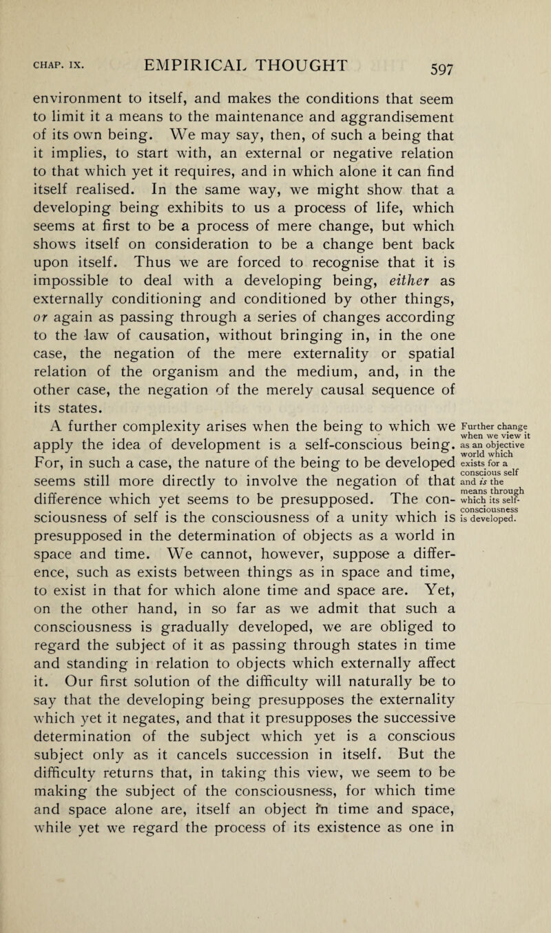 environment to itself, and makes the conditions that seem to limit it a means to the maintenance and aggrandisement of its own being. We may say, then, of such a being that it implies, to start with, an external or negative relation to that which yet it requires, and in which alone it can find itself realised. In the same way, we might show that a developing being exhibits to us a process of life, which seems at first to be a process of mere change, but which shows itself on consideration to be a change bent back upon itself. Thus we are forced to recognise that it is impossible to deal with a developing being, either as externally conditioning and conditioned by other things, or again as passing through a series of changes according to the law of causation, without bringing in, in the one case, the negation of the mere externality or spatial relation of the organism and the medium, and, in the other case, the negation of the merely causal sequence of its states. A further complexity arises when the being to which we apply the idea of development is a self-conscious being. For, in such a case, the nature of the being to be developed seems still more directly to involve the negation of that difference which yet seems to be presupposed. The con¬ sciousness of self is the consciousness of a unity which is presupposed in the determination of objects as a world in space and time. We cannot, however, suppose a differ¬ ence, such as exists between things as in space and time, to exist in that for which alone time and space are. Yet, on the other hand, in so far as we admit that such a consciousness is gradually developed, we are obliged to regard the subject of it as passing through states in time and standing in relation to objects which externally affect it. Our first solution of the difficulty will naturally be to say that the developing being presupposes the externality which yet it negates, and that it presupposes the successive determination of the subject which yet is a conscious subject only as it cancels succession in itself. But the difficulty returns that, in taking this view, we seem to be making the subject of the consciousness, for which time and space alone are, itself an object fn time and space, while yet we regard the process of its existence as one in Further change when we view it as an objective world which exists for a conscious self and is the means through which its self- consciousness is developed.