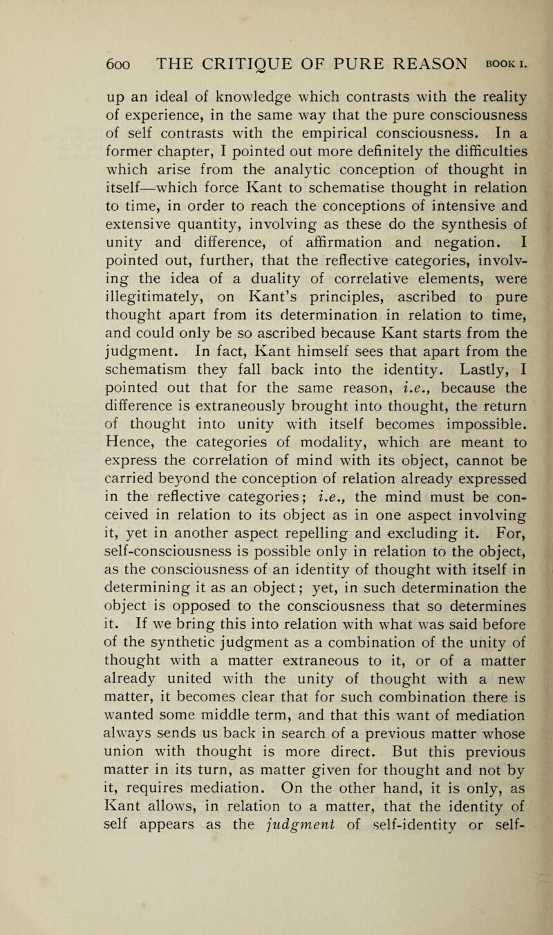 /*W up an ideal of knowledge which contrasts with the reality of experience, in the same way that the pure consciousness of self contrasts with the empirical consciousness. In a former chapter, I pointed out more definitely the difficulties which arise from the analytic conception of thought in itself—which force Kant to schematise thought in relation to time, in order to reach the conceptions of intensive and extensive quantity, involving as these do the synthesis of unity and difference, of affirmation and negation. I pointed out, further, that the reflective categories, involv¬ ing the idea of a duality of correlative elements, were illegitimately, on Kant’s principles, ascribed to pure thought apart from its determination in relation to time, and could only be so ascribed because Kant starts from the judgment. In fact, Kant himself sees that apart from the schematism they fall back into the identity. Lastly, I pointed out that for the same reason, i.e., because the difference is extraneously brought into thought, the return of thought into unity with itself becomes impossible. Hence, the categories of modality, which are meant to express the correlation of mind with its object, cannot be carried beyond the conception of relation already expressed in the reflective categories; i.e., the mind must be con¬ ceived in relation to its object as in one aspect involving it, yet in another aspect repelling and excluding it. For, self-consciousness is possible only in relation to the object, as the consciousness of an identity of thought with itself in determining it as an object; yet, in such determination the object is opposed to the consciousness that so determines it. If we bring this into relation with what was said before of the synthetic judgment as a combination of the unity of thought with a matter extraneous to it, or of a matter already united with the unity of thought with a new matter, it becomes clear that for such combination there is wanted some middle term, and that this want of mediation always sends us back in search of a previous matter whose union with thought is more direct. But this previous matter in its turn, as matter given for thought and not by it, requires mediation. On the other hand, it is only, as Kant allows, in relation to a matter, that the identity of self appears as the judgment of self-identity or self-
