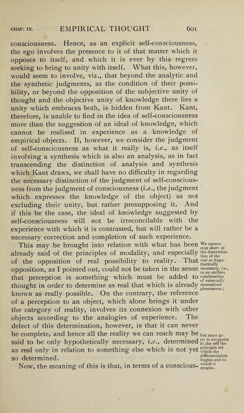 consciousness. Hence, as an explicit self-consciousness, the ego involves the presence to it of that matter which it opposes to itself, and which it is ever by this regress seeking to bring to unity with itself. What this, however, would seem to involve, viz., that beyond the analytic and the synthetic judgments, as the condition of their possi¬ bility, or beyond the opposition of the subjective unity of thought and the objective unity of knowledge there lies a unity which embraces both, is hidden from Kant. Kant, therefore, is unable to find in the idea of self-consciousness more than the suggestion of an ideal of knowledge, which cannot be realised in experience as a knowledge of empirical objects. If, however, we consider the judgment of self-consciousness as what it really is, i.e., as itself involving a synthesis which is also an analysis, as in fact transcending the distinction of analysis and synthesis which Kant draws, we shall have no difficulty in regarding the necessary distinction of the judgment of self-conscious¬ ness from the judgment of consciousness (i.e., the judgment which expresses the knowledge of the object) as not excluding their unity, but rather presupposing it. And if this be the case, the ideal of knowledge suggested by self-consciousness will not be irreconcilable with the experience with which it is contrasted, but will rather be a necessary correction and completion of such experience. This may be brought into relation with what has been already said of the principles of modality, and especially of the opposition of real possibility to reality. That opposition, as I pointed out, could not be taken in the sense that perception is something which must be added to thought in order to determine as real that which is already known as really possible. On the contrary, the reference of a perception to an object, which alone brings it under the category of reality, involves its connexion with other objects according to the analogies of experience. The defect of this determination, however, is that it can never be complete, and hence all the reality we can reach may be said to be only hypothetically necessary, i.e., determined as real only in relation to something else wrhich is not yet so determined. Now, the meaning of this is that, in terms of a conscious- We cannot stop short at the determina¬ tion of the real as hypo¬ thetically necessary, i.e., as an endless combination of externally determined phenomena; but must go on to recognise in the self the principle in! which the differentiation begins and to which it returns.