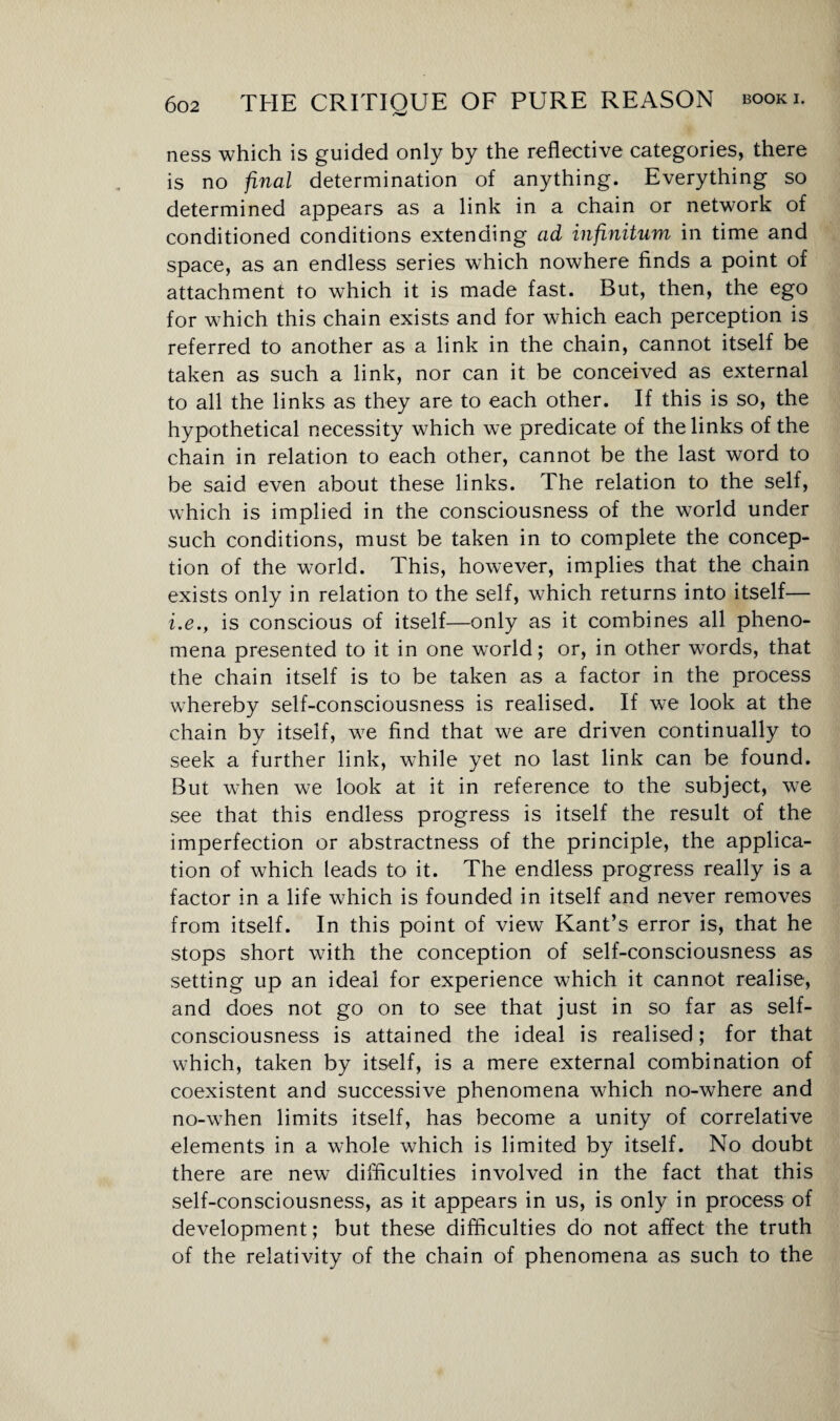 ness which is guided only by the reflective categories, there is no final determination of anything. Everything so determined appears as a link in a chain or network of conditioned conditions extending ad infinitum in time and space, as an endless series which nowhere finds a point of attachment to which it is made fast. But, then, the ego for which this chain exists and for which each perception is referred to another as a link in the chain, cannot itself be taken as such a link, nor can it be conceived as external to all the links as they are to each other. If this is so, the hypothetical necessity which we predicate of the links of the chain in relation to each other, cannot be the last word to be said even about these links. The relation to the self, which is implied in the consciousness of the world under such conditions, must be taken in to complete the concep¬ tion of the world. This, however, implies that the chain exists only in relation to the self, which returns into itself— i.eis conscious of itself—only as it combines all pheno¬ mena presented to it in one world; or, in other words, that the chain itself is to be taken as a factor in the process whereby self-consciousness is realised. If we look at the chain by itself, we find that we are driven continually to seek a further link, while yet no last link can be found. But when we look at it in reference to the subject, we see that this endless progress is itself the result of the imperfection or abstractness of the principle, the applica¬ tion of which leads to it. The endless progress really is a factor in a life which is founded in itself and never removes from itself. In this point of view Kant’s error is, that he stops short with the conception of self-consciousness as setting up an ideal for experience which it cannot realise, and does not go on to see that just in so far as self- consciousness is attained the ideal is realised; for that which, taken by itself, is a mere external combination of coexistent and successive phenomena which no-where and no-when limits itself, has become a unity of correlative elements in a whole which is limited by itself. No doubt there are new difficulties involved in the fact that this self-consciousness, as it appears in us, is only in process of development; but these difficulties do not affect the truth of the relativity of the chain of phenomena as such to the