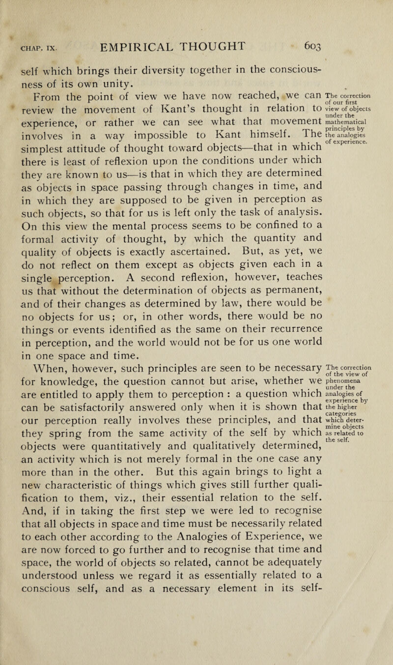I self which brings their diversity together in the conscious¬ ness of its own unity. From the point of view we have now reached, we can The correction * . 1 of our first review the movement of Kants thought in relation to view of objects under the experience, or rather wre can see what that movement mathematical ~ j-r . . ir rp, principles by involves in a way impossible to Kant nimsell. i ne the analogies J , of experience. simplest attitude of thought toward objects—that in which there is least of reflexion upon the conditions under which they are known to us—is that in which they are determined as objects in space passing through changes in time, and in which they are supposed to be given in perception as such objects, so that for us is left only the task of analysis. On this view the mental process seems to be confined to a formal activity of thought, by which the quantity and quality of objects is exactly ascertained. But, as yet, we do not reflect on them except as objects given each in a single perception. A second reflexion, however, teaches us that without the determination of objects as permanent, and of their changes as determined by law, there would be no objects for us; or, in other words, there would be no things or events identified as the same on their recurrence in perception, and the world would not be for us one world in one space and time. When, however, such principles are seen to be necessary The correction 7 x x of the view of for knowledge, the question cannot but arise, whether we phenomena are entitled to apply them to perception : a question which analogies of 1 . . - experience by can be satisfactorily answered only when it is shown that the higher * 1 • 1 1 • • 1 , , categories our perception really involves these principles, and that which deter- # mine objects they spring from the same activity of the self by which as related to objects were quantitatively and qualitatively determined, an activity which is not merely formal in the one case any more than in the other. But this again brings to light a new characteristic of things which gives still further quali¬ fication to them, viz., their essential relation to the self. And, if in taking the first step we were led to recognise that all objects in space and time must be necessarily related to each other according to the Analogies of Experience, we are now forced to go further and to recognise that time and space, the world of objects so related, cannot be adequately understood unless we regard it as essentially related to a conscious self, and as a necessary element in its self-