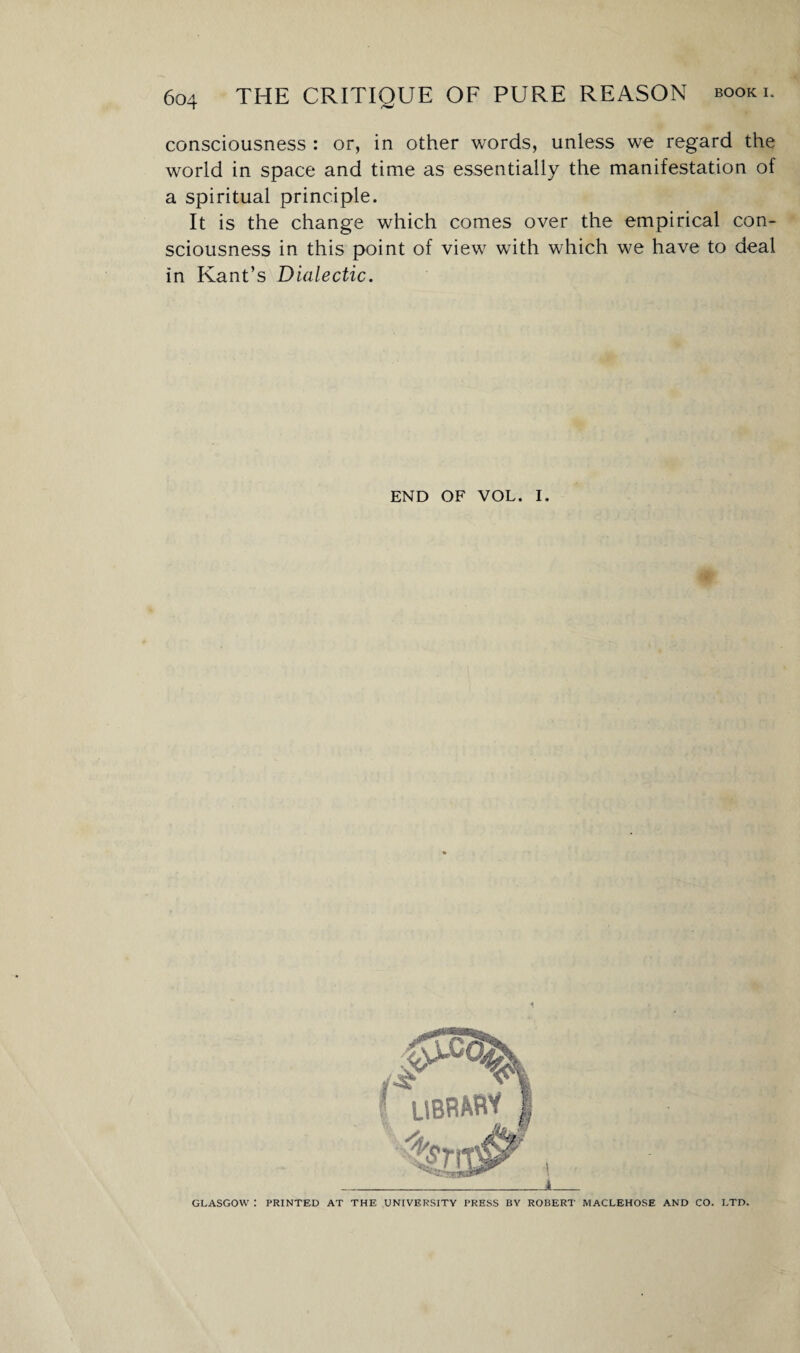 consciousness : or, in other words, unless we regard the world in space and time as essentially the manifestation of a spiritual principle. It is the change which comes over the empirical con¬ sciousness in this point of view with which we have to deal in Kant’s Dialectic. END OF VOL. I. GLASGOW : PRINTED AT THE UNIVERSITY PRESS BY ROBERT MACLEHOSE AND CO. LTD.