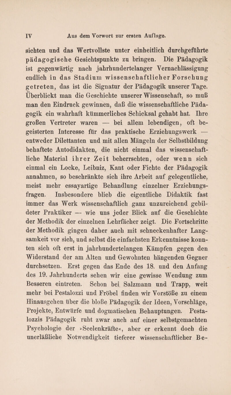 sichten und das Wertvollste unter einheitlich durchgeführte pädagogische Gesichtspunkte zu bringen. Die Pädagogik ist gegenwärtig nach jahrhundertelanger Vernachlässigung endlich in das Stadium wissenschaftlicher Forschung getreten, das ist die Signatur der Pädagogik unserer Tage. «» _ Überblickt man die Geschichte unserer Wissenschaft, so muß man den Eindruck gewinnen, daß die wissenschaftliche Päda¬ gogik ein wahrhaft kümmerliches Schicksal gehabt hat. Ihre großen Vertreter waren — bei allem lebendigen, oft be¬ geisterten Interesse für das praktische Erziehungswerk — entweder Dilettanten und mit allen Mängeln der Selbstbildung behaftete Autodidakten, die nicht einmal das wissenschaft¬ liche Material ihrer Zeit beherrschten, oder wenn sich einmal ein Locke, Leibniz, Kant oder Fichte der Pädagogik annahmen, so beschränkte sich ihre Arbeit auf gelegentliche, meist mehr essayartige Behandlung einzelner Erziehungs¬ fragen. Insbesondere blieb die eigentliche Didaktik fast immer das Werk wissenschaftlich ganz unzureichend gebil¬ deter Praktiker — wie uns jeder Blick auf die Geschichte der Methodik der einzelnen Lehrfächer zeigt. Die Fortschritte der Methodik gingen daher auch mit schneckenhafter Lang¬ samkeit vor sich, und selbst die einfachsten Erkenntnisse konn¬ ten sich oft erst in jahrhundertelangen Kämpfen gegen den Widerstand der am Alten und Gewohnten hängenden Gegner durchsetzen. Erst gegen das Ende des 18. und den Anfang des 19. Jahrhunderts sehen wir eine gewisse Wendung zum Besseren eintreten. Schon bei Salzmann und Trapp, weit mehr bei Pestalozzi und Fröbel finden wir Vorstöße zu einem Hinausgehen über die bloße Pädagogik der Ideen, Vorschläge, Projekte, Entwürfe und dogmatischen Behauptungen. Pesta¬ lozzis Pädagogik ruht zwar auch auf einer selbstgemachten Psychologie der »Seelenkräfte«, aber er erkennt doch die unerläßliche Notwendigkeit tieferer wissenschaftlicher Be-