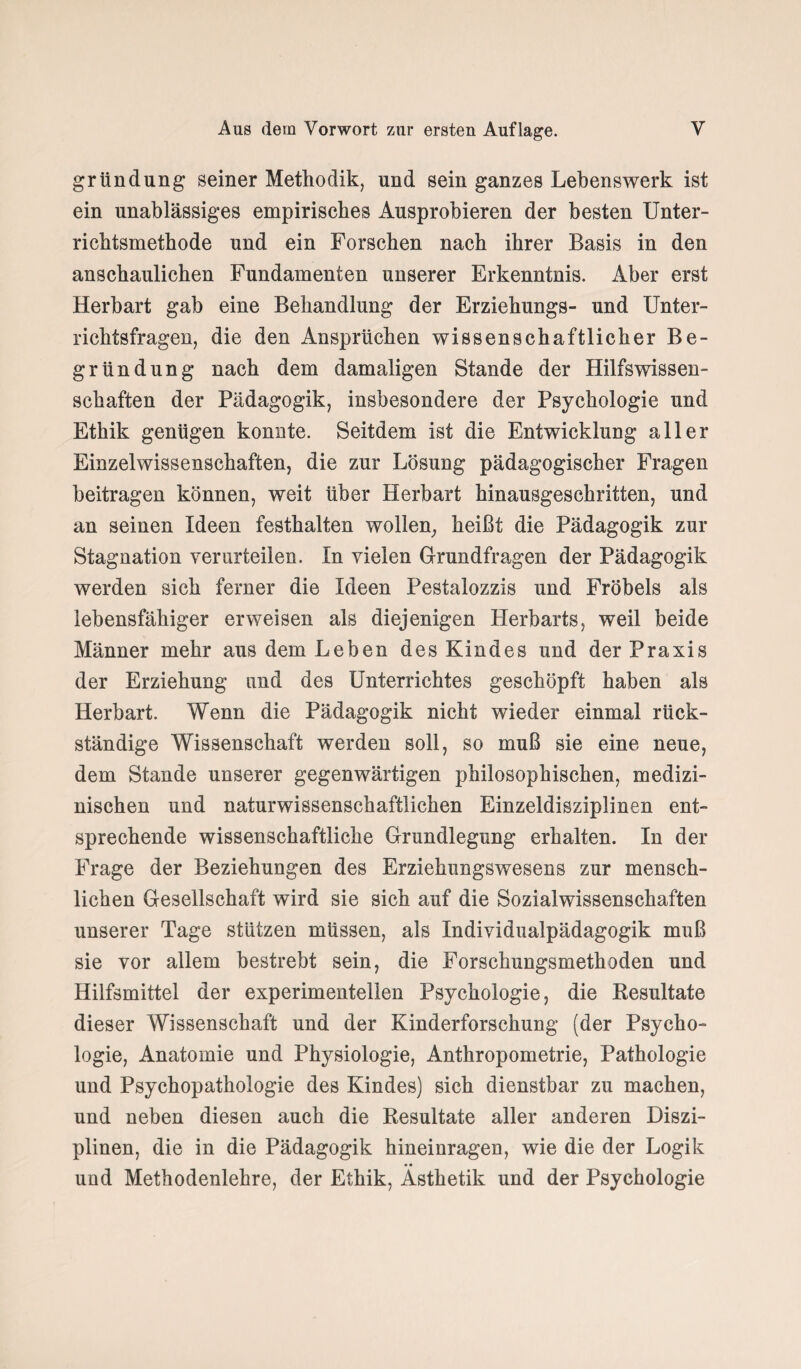 gründung seiner Methodik, und sein ganzes Lebenswerk ist ein unablässiges empirisches Ausprobieren der besten Unter¬ richtsmethode und ein Forschen nach ihrer Basis in den anschaulichen Fundamenten unserer Erkenntnis. Aber erst Herbart gab eine Behandlung der Erziehungs- und Unter¬ richtsfragen, die den Ansprüchen wissenschaftlicher Be¬ gründung nach dem damaligen Stande der Hilfswissen¬ schaften der Pädagogik, insbesondere der Psychologie und Ethik genügen konnte. Seitdem ist die Entwicklung aller Einzelwissenschaften, die zur Lösung pädagogischer Fragen beitragen können, weit über Herbart hinausgeschritten, und an seinen Ideen festhalten wollen, heißt die Pädagogik zur Stagnation verurteilen. In vielen Grundfragen der Pädagogik werden sich ferner die Ideen Pestalozzis und Fröbels als lebensfähiger erweisen als diejenigen Herbarts, weil beide Männer mehr aus dem Leben des Kindes und der Praxis der Erziehung und des Unterrichtes geschöpft haben als Herbart. Wenn die Pädagogik nicht wieder einmal rück¬ ständige Wissenschaft werden soll, so muß sie eine neue, dem Stande unserer gegenwärtigen philosophischen, medizi¬ nischen und naturwissenschaftlichen Einzeldisziplinen ent¬ sprechende wissenschaftliche Grundlegung erhalten. In der Frage der Beziehungen des Erziehungswesens zur mensch¬ lichen Gesellschaft wird sie sich auf die Sozialwissenschaften unserer Tage stützen müssen, als Individualpädagogik muß sie vor allem bestrebt sein, die Forschungsmethoden und Hilfsmittel der experimentellen Psychologie, die Resultate dieser Wissenschaft und der Kinderforschung (der Psycho¬ logie, Anatomie und Physiologie, Anthropometrie, Pathologie und Psychopathologie des Kindes) sich dienstbar zu machen, und neben diesen auch die Resultate aller anderen Diszi¬ plinen, die in die Pädagogik hineinragen, wie die der Logik • • und Methodenlehre, der Ethik, Ästhetik und der Psychologie