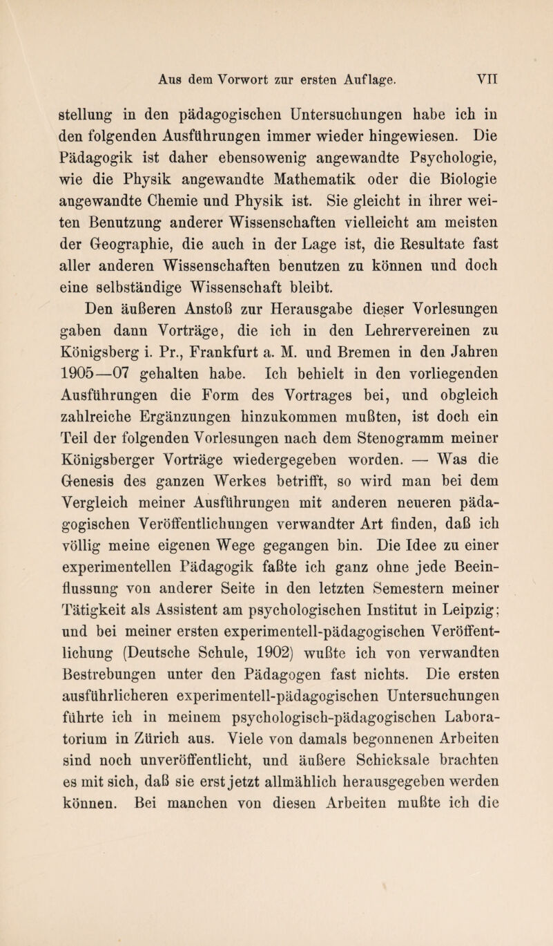 Stellung in den pädagogischen Untersuchungen habe ich in den folgenden Ausführungen immer wieder hingewiesen. Die Pädagogik ist daher ebensowenig angewandte Psychologie, wie die Physik angewandte Mathematik oder die Biologie angewandte Chemie und Physik ist. Sie gleicht in ihrer wei¬ ten Benutzung anderer Wissenschaften vielleicht am meisten der Geographie, die auch in der Lage ist, die Resultate fast aller anderen Wissenschaften benutzen zu können und doch eine selbständige Wissenschaft bleibt. Den äußeren Anstoß zur Herausgabe dieser Vorlesungen gaben dann Vorträge, die ich in den Lehrervereinen zu Königsberg i. Pr., Frankfurt a. M. und Bremen in den Jahren 1905—07 gehalten habe. Ich behielt in den vorliegenden Ausführungen die Form des Vortrages bei, und obgleich zahlreiche Ergänzungen hinzukommen mußten, ist doch ein Teil der folgenden Vorlesungen nach dem Stenogramm meiner Königsberger Vorträge wiedergegeben worden. — Was die Genesis des ganzen Werkes betrifft, so wird man bei dem Vergleich meiner Ausführungen mit anderen neueren päda¬ gogischen Veröffentlichungen verwandter Art finden, daß ich völlig meine eigenen Wege gegangen hin. Die Idee zu einer experimentellen Pädagogik faßte ich ganz ohne jede Beein¬ flussung von anderer Seite in den letzten Semestern meiner Tätigkeit als Assistent am psychologischen Institut in Leipzig; und bei meiner ersten experimentell-pädagogischen Veröffent¬ lichung (Deutsche Schule, 1902) wußte ich von verwandten Bestrebungen unter den Pädagogen fast nichts. Die ersten ausführlicheren experimentell-pädagogischen Untersuchungen führte ich in meinem psychologisch-pädagogischen Labora¬ torium in Zürich aus. Viele von damals begonnenen Arbeiten sind noch unveröffentlicht, und äußere Schicksale brachten es mit sich, daß sie erst jetzt allmählich herausgegeben werden können. Bei manchen von diesen Arbeiten mußte ich die