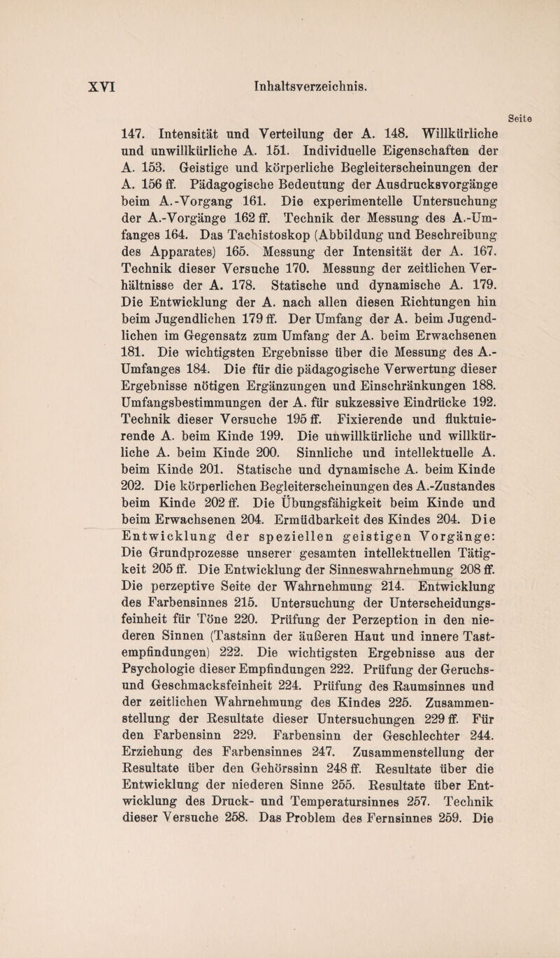 Seite 147. Intensität und Verteilung der A. 148. Willkürliche und unwillkürliche A. 151. Individuelle Eigenschaften der A. 153. Geistige und körperliche Begleiterscheinungen der A. 156 ff. Pädagogische Bedeutung der Ausdrucksvorgänge beim A.-Vorgang 161. Die experimentelle Untersuchung der A.-Vorgänge 162 ff. Technik der Messung des A.-Um¬ fanges 164. Das Tachistoskop (Abbildung und Beschreibung des Apparates) 165. Messung der Intensität der A. 167. Technik dieser Versuche 170. Messung der zeitlichen Ver¬ hältnisse der A. 178. Statische und dynamische A. 179. Die Entwicklung der A. nach allen diesen Richtungen hin beim Jugendlichen 179 ff. Der Umfang der A. beim Jugend¬ lichen im Gegensatz zum Umfang der A. beim Erwachsenen 181. Die wichtigsten Ergebnisse über die Messung des A.- Umfanges 184. Die für die pädagogische Verwertung dieser Ergebnisse nötigen Ergänzungen und Einschränkungen 188. Umfangsbestimmungen der A. für sukzessive Eindrücke 192. Technik dieser Versuche 195 ff. Fixierende und fluktuie¬ rende A. beim Kinde 199. Die unwillkürliche und willkür¬ liche A. beim Kinde 200. Sinnliche und intellektuelle A. beim Kinde 201. Statische und dynamische A. beim Kinde 202. Die körperlichen Begleiterscheinungen des A.-Zustandes beim Kinde 202 ff. Die Übungsfähigkeit beim Kinde und beim Erwachsenen 204. Ermüdbarkeit des Kindes 204. Die Entwicklung der speziellen geistigen Vorgänge: Die Grundprozesse unserer gesamten intellektuellen Tätig¬ keit 205 ff. Die Entwicklung der Sinneswahrnehmung 208 ff. Die perzeptive Seite der Wahrnehmung 214. Entwicklung des Farbensinnes 215. Untersuchung der Unterscheidungs¬ feinheit für Töne 220. Prüfung der Perzeption in den nie¬ deren Sinnen (Tastsinn der äußeren Haut und innere Tast¬ empfindungen) 222. Die wichtigsten Ergebnisse aus der Psychologie dieser Empfindungen 222. Prüfung der Geruchs¬ und Geschmacksfeinheit 224. Prüfung des Raumsinnes und der zeitlichen Wahrnehmung des Kindes 225. Zusammen¬ stellung der Resultate dieser Untersuchungen 229 ff. Für den Farbensinn 229. Farbensinn der Geschlechter 244. Erziehung des Farbensinnes 247. Zusammenstellung der Resultate über den Gehörssinn 248 ff. Resultate über die Entwicklung der niederen Sinne 255. Resultate über Ent¬ wicklung des Druck- und Temperatursinnes 257. Technik dieser Versuche 258. Das Problem des Fernsinnes 259. Die