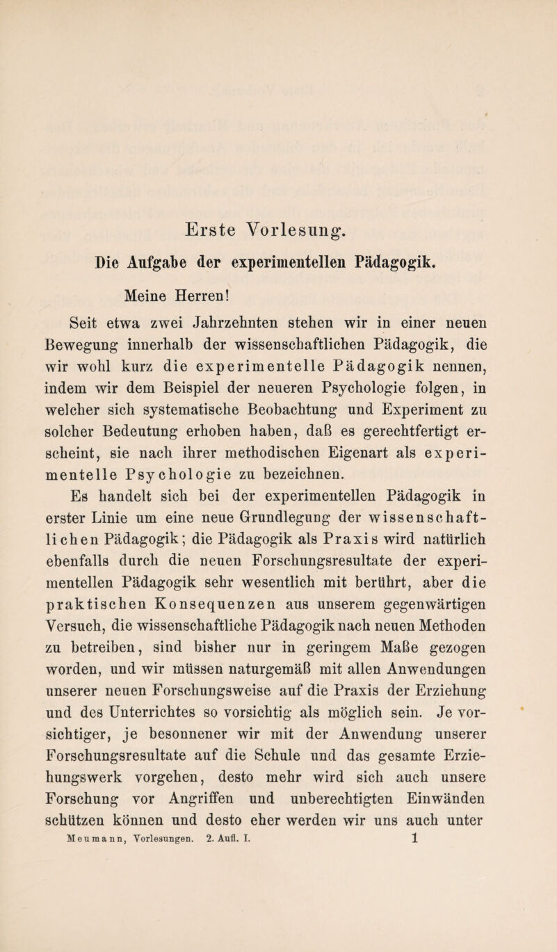 Erste Vorlesung. Die Aufgabe der experimentellen Pädagogik. Meine Herren! Seit etwa zwei Jahrzehnten stehen wir in einer neuen Bewegung innerhalb der wissenschaftlichen Pädagogik, die wir wohl kurz die experimentelle Pädagogik nennen, indem wir dem Beispiel der neueren Psychologie folgen, in welcher sich systematische Beobachtung und Experiment zu solcher Bedeutung erhoben haben, daß es gerechtfertigt er¬ scheint, sie nach ihrer methodischen Eigenart als experi¬ mentelle Psychologie zu bezeichnen. Es handelt sich bei der experimentellen Pädagogik in erster Linie um eine neue Grundlegung der wissenschaft¬ lichen Pädagogik; die Pädagogik als Praxis wird natürlich ebenfalls durch die neuen Forschungsresultate der experi¬ mentellen Pädagogik sehr wesentlich mit berührt, aber die praktischen Konsequenzen aus unserem gegenwärtigen Versuch, die wissenschaftliche Pädagogik nach neuen Methoden zu betreiben, sind bisher nur in geringem Maße gezogen worden, und wir müssen naturgemäß mit allen Anwendungen unserer neuen Forschungsweise auf die Praxis der Erziehung und des Unterrichtes so vorsichtig als möglich sein. Je vor¬ sichtiger, je besonnener wir mit der Anwendung unserer Forschungsresultate auf die Schule und das gesamte Erzie¬ hungswerk vorgehen, desto mehr wird sich auch unsere Forschung vor Angriffen und unberechtigten Einwänden schützen können und desto eher werden wir uns auch unter