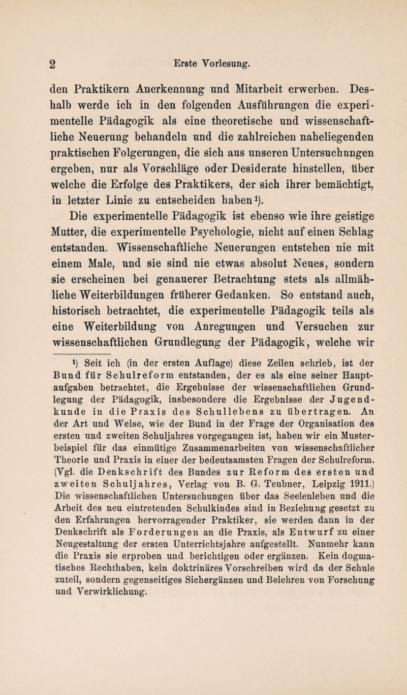den Praktikern Anerkennung und Mitarbeit erwerben. Des¬ halb werde ich in den folgenden Ausführungen die experi¬ mentelle Pädagogik als eine theoretische und wissenschaft¬ liche Neuerung behandeln und die zahlreichen naheliegenden praktischen Folgerungen, die sich aus unseren Untersuchungen ergeben, nur als Vorschläge oder Desiderate hinstellen, über welche die Erfolge des Praktikers, der sich ihrer bemächtigt, c in letzter Linie zu entscheiden haben1). Die experimentelle Pädagogik ist ebenso wie ihre geistige Mutter, die experimentelle Psychologie, nicht auf einen Schlag entstanden. Wissenschaftliche Neuerungen entstehen nie mit einem Male, und sie sind nie etwas absolut Neues, sondern sie erscheinen bei genauerer Betrachtung stets als allmäh¬ liche Weiterbildungen früherer Gedanken. So entstand auch, historisch betrachtet, die experimentelle Pädagogik teils als eine Weiterbildung von Anregungen und Versuchen zur wissenschaftlichen Grundlegung der Pädagogik, welche wir 4) Seit ich (in der ersten Auflage) diese Zeilen schrieb, ist der Bund für Schulreform entstanden, der es als eine seiner Haupt¬ aufgaben betrachtet, die Ergebnisse der wissenschaftlichen Grund¬ legung der Pädagogik, insbesondere die Ergebnisse der Jugend¬ kunde in die Praxis des Schullebens zu übertragen. An der Art und Weise, wie der Bund in der Frage der Organisation des ersten und zweiten Schuljahres vorgegangen ist, haben wir ein Muster¬ beispiel für das einmütige Zusammenarbeiten von wissenschaftlicher Theorie und Praxis in einer der bedeutsamsten Fragen der Schulreform. (Vgl. die Denkschrift des Bundes zur Reform des ersten und zweiten Schuljahres, Verlag von B. G. Teubner, Leipzig 1911.) Die wissenschaftlichen Untersuchungen über das Seelenleben und die Arbeit des neu eintretenden Schulkindes sind in Beziehung gesetzt zu den Erfahrungen hervorragender Praktiker, sie werden dann in der Denkschrift als Forderungen an die Praxis, als Entwurf zu einer Neugestaltung der ersten Unterrichtsjahre aufgestellt. Nunmehr kann die Praxis sie erproben und berichtigen oder ergänzen. Kein dogma¬ tisches Rechthaben, kein doktrinäres Vorschreiben wird da der Schule zuteil, sondern gegenseitiges Sichergänzen und Belehren von Forschung und Verwirklichung.