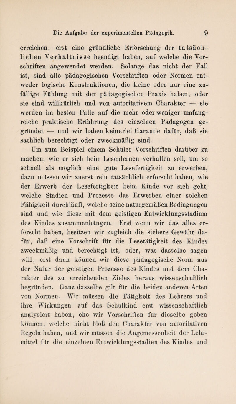 erreichen, erst eine gründliche Erforschung der tatsäch¬ lichen Verhältnisse beendigt haben, auf welche die Vor¬ schriften angewendet werden. Solange das nicht der Fall ist, sind alle pädagogischen Vorschriften oder Normen ent¬ weder logische Konstruktionen, die keine oder nur eine zu¬ fällige Fühlung mit der pädagogischen Praxis haben, oder sie sind willkürlich und von autoritativem Charakter — sie werden im besten Falle auf die mehr oder weniger umfang¬ reiche praktische Erfahrung des einzelnen Pädagogen ge¬ gründet — und wir haben keinerlei Garantie dafür, daß sie sachlich berechtigt oder zweckmäßig sind. Um zum Beispiel einem Schüler Vorschriften darüber zu machen, wie er sich beim Lesenlernen verhalten soll, um so schnell als möglich eine gute Lesefertigkeit zu erwerben, dazu müssen wir zuerst rein tatsächlich erforscht haben, wie der Erwerb der Lesefertigkeit beim Kinde vor sich geht, welche Stadien und Prozesse das Erwerben einer solchen Fähigkeit durchläuft, welche seine naturgemäßen Bedingungen sind und wie diese mit dem geistigen Entwicklungsstadium des Kindes Zusammenhängen. Erst wenn wir das alles er¬ forscht haben, besitzen wir zugleich die sichere Gewähr da¬ für, daß eine Vorschrift für die Lesetätigkeit des Kindes zweckmäßig und berechtigt ist, oder, was dasselbe sagen will, erst dann können wir diese pädagogische Norm aus der Natur der geistigen Prozesse des Kindes und dem Cha¬ rakter des zu erreichenden Zieles heraus wissenschaftlich begründen. Ganz dasselbe gilt für die beiden anderen Arten von Normen. Wir müssen die Tätigkeit des Lehrers und ihre Wirkungen auf das Schulkind erst wissenschaftlich analysiert haben, ehe wir Vorschriften für dieselbe geben können, welche nicht bloß den Charakter von autoritativen Regeln haben, und wir müssen die Angemessenheit der Lehr¬ mittel für die einzelnen Entwicklungsstadien des Kindes und