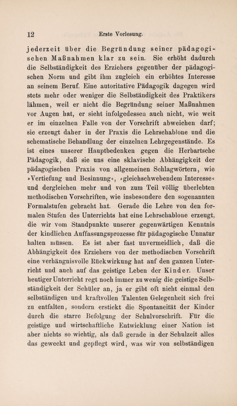 jederzeit über die Begründung seiner pädagogi¬ schen Maßnahmen klar zu sein. Sie erhöht dadurch die Selbständigkeit des Erziehers gegenüber der pädagogi¬ schen Norm und gibt ihm zugleich ein erhöhtes Interesse an seinem Beruf. Eine autoritative Pädagogik dagegen wird stets mehr oder weniger die Selbständigkeit des Praktikers lähmen, weil er nicht die Begründung seiner Maßnahmen vor Augen hat, er sieht infolgedessen auch nicht, wie weit er im einzelnen Falle von der Vorschrift abweichen darf; sie erzeugt daher in der Praxis die Lehrschablone und die schematische Behandlung der einzelnen Lehrgegenstände. Es ist eines unserer Hauptbedenken gegen die Herbartsche Pädagogik, daß sie uns eine sklavische Abhängigkeit der pädagogischen Praxis von allgemeinen Schlagwörtern, wie »Vertiefung und Besinnung«, »gleichschwebendem Interesse« und dergleichen mehr und von zum Teil völlig überlebten methodischen Vorschriften, wie insbesondere den sogenannten Formalstufen gebracht hat. Gerade die Lehre von den for¬ malen Stufen des Unterrichts hat eine Lehrschablone erzeugt, die wir vom Standpunkte unserer gegenwärtigen Kenntnis der kindlichen Auffassungsprozesse für pädagogische Unnatur halten müssen. Es ist aber fast unvermeidlich, daß die Abhängigkeit des Erziehers von der methodischen Vorschrift eine verhängnisvolle Rückwirkung hat auf den ganzen Unter¬ richt und auch auf das geistige Leben der Kinder. Unser heutiger Unterricht regt noch immer zuwenig die geistige Selb¬ ständigkeit der Schüler an, ja er gibt oft nicht einmal den selbständigen und kraftvollen Talenten Gelegenheit sich frei zu entfalten, sondern erstickt die Spontaneität der Kinder durch die starre Befolgung der Schulvorschrift. Für die geistige und wirtschaftliche Entwicklung einer Nation ist aber nichts so wichtig, als daß gerade in der Schulzeit alles das geweckt und gepflegt wird, was wir von selbständigen
