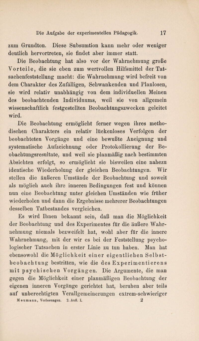 zum Grundtcm. Diese Subsumtion kann mehr oder weniger deutlich hervortreten, sie findet aber immer statt. Die Beobachtung hat also vor der Wahrnehmung große Vorteile, die sie eben zum wertvollen Hilfsmittel der Tat¬ sachenfeststellung macht: die Wahrnehmung wird befreit von dem Charakter des Zufälligen, Schwankenden und Planlosen, sie wird relativ unabhängig von dem individuellen Meinen des beobachtenden Individuums, weil sie von allgemein wissenschaftlich festgestellten Beobachtungszwecken geleitet wird. Die Beobachtung ermöglicht ferner wegen ihres metho¬ dischen Charakters ein relativ lückenloses Verfolgen der beobachteten Vorgänge und eine bewußte Aneignung und systematische Aufzeichnung oder Protokollierung der Be¬ obachtungsresultate, und weil sie planmäßig nach bestimmten Absichten erfolgt, so ermöglicht sie bisweilen eine nahezu identische Wiederholung der gleichen Beobachtungen. Wir stellen die äußeren Umstände der Beobachtung und soweit als möglich auch ihre inneren Bedingungen fest und können nun eine Beobachtung unter gleichen Umständen wie früher wiederholen und dann die Ergebnisse mehrerer Beobachtungen desselben Tatbestandes vergleichen. Es wird Ihnen bekannt sein, daß man die Möglichkeit der Beobachtung und des Experimentes für die äußere Wahr¬ nehmung niemals bezweifelt hat, wohl aber für die innere Wahrnehmung, mit der wir es bei der Feststellung psycho¬ logischer Tatsachen in erster Linie zu tun haben. Man hat ebensowohl die Möglichkeit einer eigentlichen Selbst¬ beobachtung bestritten, wie die des Experimentierens mit psychischen Vorgängen. Die Argumente, die man gegen die Möglichkeit einer planmäßigen Beobachtung der eigenen inneren Vorgänge gerichtet hat, beruhen aber teils auf unberechtigten Verallgemeinerungen extrem-schwieriger Menmann, Vorlesungen. 2. Aufl. L 2