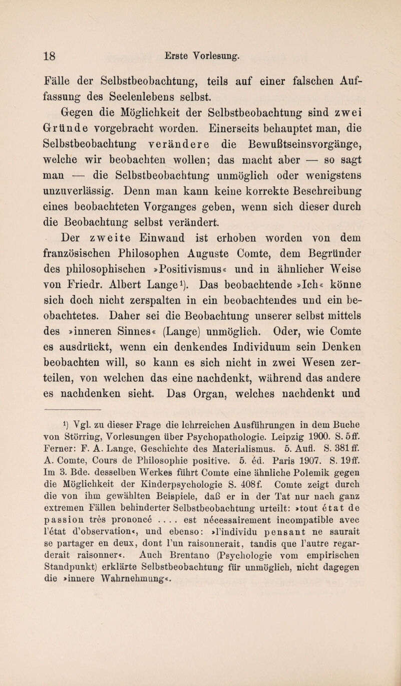 Fälle der Selbstbeobachtung, teils auf einer falschen Auf¬ fassung des Seelenlebens selbst. Gegen die Möglichkeit der Selbstbeobachtung sind zwei Gründe vorgebracht worden. Einerseits behauptet man, die Selbstbeobachtung verändere die Bewußtseinsvorgänge, welche wir beobachten wollen; das macht aber — so sagt man — die Selbstbeobachtung unmöglich oder wenigstens unzuverlässig. Denn man kann keine korrekte Beschreibung eines beobachteten Vorganges geben, wenn sich dieser durch die Beobachtung selbst verändert. Der zweite Einwand ist erhoben worden von dem französischen Philosophen Auguste Comte, dem Begründer des philosophischen »Positivismus« und in ähnlicher Weise von Friedr. Albert Lange1). Das beobachtende »Ich« könne sich doch nicht zerspalten in ein beobachtendes und ein be¬ obachtetes. Daher sei die Beobachtung unserer selbst mittels des »inneren Sinnes« (Lange) unmöglich. Oder, wie Comte es ausdrückt, wenn ein denkendes Individuum sein Denken beobachten will, so kann es sich nicht in zwei Wesen zer¬ teilen, von welchen das eine nachdenkt, während das andere es nachdenken sieht. Das Organ, welches nachdenkt und 4) Vgl. zu dieser Frage die lehrreichen Ausführungen in dem Buche von Störring, Vorlesungen über Psychopathologie. Leipzig 1900. S. 5 ff. Ferner: F. A. Lange, Geschichte des Materialismus. 5. Aufl. S. 381 ff. A. Comte, Cours de Philosophie positive. 5. ed. Paris 1907. S. 19ff. Im 3. Bde. desselben Werkes führt Comte eine ähnliche Polemik gegen die Möglichkeit der Kinderpsychologie S. 408 f. Comte zeigt durch die von ihm gewählten Beispiele, daß er in der Tat nur nach ganz extremen Fällen behinderter Selbstbeobachtung urteilt: »tout etat de passion tres prononce .... est necessairement incompatible avec Fetat d’observation«, und ebenso: »Findividu pensant ne saurait se partager en deux, dont Fun raisonnerait, tandis que l’autre regar- derait raisonner«. Auch Brentano (Psychologie vom empirischen Standpunkt) erklärte Selbstbeobachtung für unmöglich, nicht dagegen die »innere Wahrnehmung«.