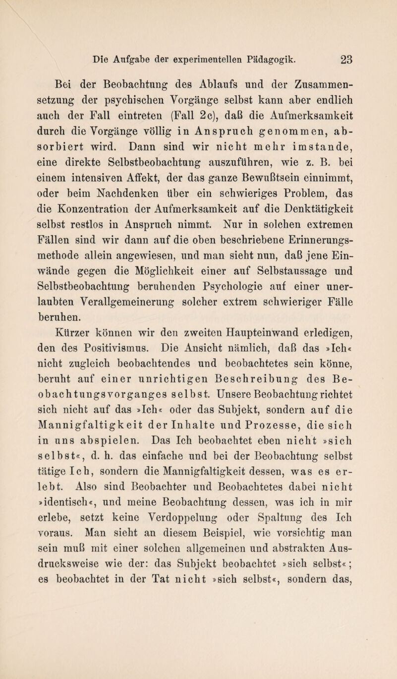 Bei der Beobachtung des Ablaufs und der Zusammen¬ setzung der psychischen Vorgänge selbst kann aber endlich auch der Fall eintreten (Fall 2c), daß die Aufmerksamkeit durch die Vorgänge völlig in Anspruch genommen, ab¬ sorbiert wird. Dann sind wir nicht mehr imstande, eine direkte Selbstbeobachtung auszuführen, wie z. B. bei einem intensiven Affekt, der das ganze Bewußtsein einnimmt, oder beim Nachdenken über ein schwieriges Problem, das die Konzentration der Aufmerksamkeit auf die Denktätigkeit selbst restlos in Anspruch nimmt. Nur in solchen extremen Fällen sind wir dann auf die oben beschriebene Erinnerungs¬ methode allein angewiesen, und man sieht nun, daß jene Ein¬ wände gegen die Möglichkeit einer auf Selbstaussage und Selbstbeobachtung beruhenden Psychologie auf einer uner¬ laubten Verallgemeinerung solcher extrem schwieriger Fälle beruhen. Kürzer können wir den zweiten Haupteinwand erledigen, den des Positivismus. Die Ansicht nämlich, daß das »Ich« nicht zugleich beobachtendes und beobachtetes sein könne, beruht auf einer unrichtigen Beschreibung des Be- obachtungs Vorganges selbst. Unsere Beobachtung richtet sich nicht auf das »Ich« oder das Subjekt, sondern auf die Mannigfaltigkeit der Inhalte und Prozesse, die sich in uns ahspielen. Das Ich beobachtet eben nicht »sich selbst«, d. h. das einfache und bei der Beobachtung selbst tätigeich, sondern die Mannigfaltigkeit dessen, was es er¬ lebt. Also sind Beobachter und Beobachtetes dabei nicht »identisch«, und meine Beobachtung dessen, was ich in mir erlebe, setzt keine Verdoppelung oder Spaltung des Ich voraus. Man sieht an diesem Beispiel, wie vorsichtig man sein muß mit einer solchen allgemeinen und abstrakten Aus¬ drucksweise wie der: das Subjekt beobachtet »sich selbst«; es beobachtet in der Tat nicht »sich selbst«, sondern das,