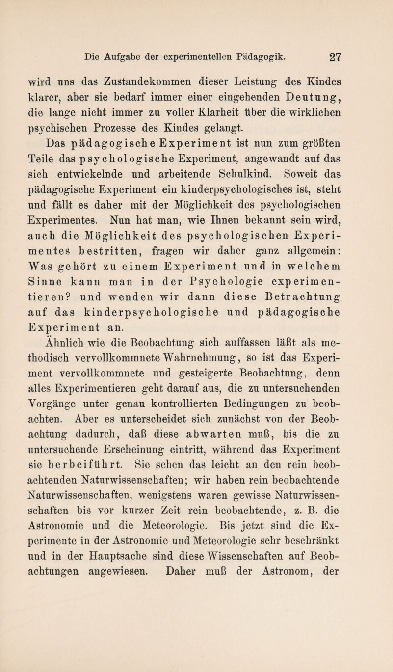 wird uns das Zustandekommen dieser Leistung des Kindes klarer, aber sie bedarf immer einer eingehenden Deutung, die lange nicht immer zu voller Klarheit über die wirklichen psychischen Prozesse des Kindes gelangt. Das pädagogische Experiment ist nun zum größten Teile das psychologische Experiment, angewandt auf das sich entwickelnde und arbeitende Schulkind. Soweit das pädagogische Experiment ein kinderpsychologisches ist, steht und fällt es daher mit der Möglichkeit des psychologischen Experimentes. Nun hat man, wie Ihnen bekannt sein wird, auch die Möglichkeit des psychologischen Experi¬ mentes bestritten, fragen wir daher ganz allgemein: Was gehört zu einem Experiment und in welchem Sinne kann man in der Psychologie experimen¬ tieren? und wenden wir dann diese Betrachtung auf das kinderpsychologische und pädagogische Experiment an. • • Ähnlich wie die Beobachtung sich auffassen läßt als me¬ thodisch vervollkommnete Wahrnehmung, so ist das Experi¬ ment vervollkommnete und gesteigerte Beobachtung, denn alles Experimentieren geht darauf aus, die zu untersuchenden Vorgänge unter genau kontrollierten Bedingungen zu beob¬ achten. Aber es unterscheidet sich zunächst von der Beob¬ achtung dadurch, daß diese ab warten muß, bis die zu untersuchende Erscheinung eintritt, während das Experiment sie herb ei führt. Sie sehen das leicht an den rein beob¬ achtenden Naturwissenschaften; wir haben rein beobachtende Naturwissenschaften, wenigstens waren gewisse Naturwissen¬ schaften bis vor kurzer Zeit rein beobachtende, z. B. die Astronomie und die Meteorologie. Bis jetzt sind die Ex¬ perimente in der Astronomie und Meteorologie sehr beschränkt und in der Hauptsache sind diese Wissenschaften auf Beob¬ achtungen angewiesen. Daher muß der Astronom, der